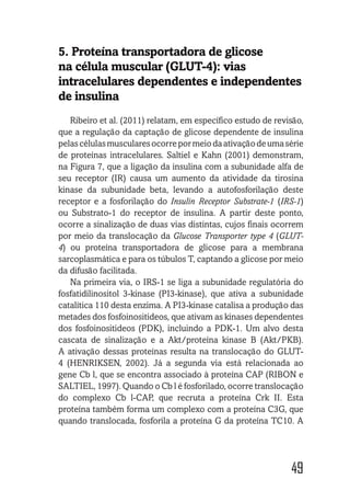 49
5. Proteína transportadora de glicose
na célula muscular (GLUT-4): vias
intracelulares dependentes e independentes
de insulina
Ribeiro et al. (2011) relatam, em específico estudo de revisão,
que a regulação da captação de glicose dependente de insulina
pelascélulasmuscularesocorrepormeiodaativaçãodeumasérie
de proteínas intracelulares. Saltiel e Kahn (2001) demonstram,
na Figura 7, que a ligação da insulina com a subunidade alfa de
seu receptor (IR) causa um aumento da atividade da tirosina
kinase da subunidade beta, levando a autofosforilação deste
receptor e a fosforilação do Insulin Receptor Substrate-1 (IRS-1)
ou Substrato-1 do receptor de insulina. A partir deste ponto,
ocorre a sinalização de duas vias distintas, cujos finais ocorrem
por meio da translocação da Glucose Transporter type 4 (GLUT-
4) ou proteína transportadora de glicose para a membrana
sarcoplasmática e para os túbulos T, captando a glicose por meio
da difusão facilitada.
Na primeira via, o IRS-1 se liga a subunidade regulatória do
fosfatidilinositol 3-kinase (PI3-kinase), que ativa a subunidade
catalítica 110 desta enzima. A PI3-kinase catalisa a produção das
metades dos fosfoinositideos, que ativam as kinases dependentes
dos fosfoinositideos (PDK), incluindo a PDK-1. Um alvo desta
cascata de sinalização e a Akt/proteína kinase B (Akt/PKB).
A ativação dessas proteínas resulta na translocação do GLUT-
4 (HENRIKSEN, 2002). Já a segunda via está relacionada ao
gene Cb l, que se encontra associado à proteína CAP (RIBON e
SALTIEL, 1997). Quando o Cb l é fosforilado, ocorre translocação
do complexo Cb l-CAP, que recruta a proteína Crk II. Esta
proteína também forma um complexo com a proteína C3G, que
quando translocada, fosforila a proteína G da proteína TC10. A
 