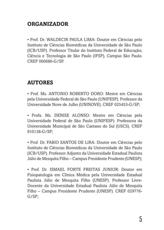 5
ORGANIZADOR
• Prof. Dr. WALDECIR PAULA LIMA: Doutor em Ciências pelo
Instituto de Ciências Biomédicas da Universidade de São Paulo
(ICB/USP). Professor Titular do Instituto Federal de Educação,
Ciência e Tecnologia de São Paulo (IFSP), Campus São Paulo.
CREF 000686-G/SP.
AUTORES
• Prof. Ms. ANTONIO ROBERTO DORO: Mestre em Ciências
pela Universidade Federal de São Paulo (UNIFESP). Professor da
Universidade Nove de Julho (UNINOVE). CREF 025453-G/SP;
• Profa. Ms. DENISE ALONSO: Mestre em Ciências pela
Universidade Federal de São Paulo (UNIFESP). Professora da
Universidade Municipal de São Caetano do Sul (USCS). CREF
010138-G/SP;
• Prof. Dr. FABIO SANTOS DE LIRA: Doutor em Ciências pelo
Instituto de Ciências Biomédicas da Universidade de São Paulo
(ICB/USP). Professor Adjunto da Universidade Estadual Paulista
Júlio de Mesquita Filho – Campus Presidente Prudente (UNESP);
• Prof. Dr. ISMAEL FORTE FREITAS JUNIOR: Doutor em
Fisiopatologia em Clínica Médica pela Universidade Estadual
Paulista Júlio de Mesquita Filho (UNESP). Professor Livre-
Docente da Universidade Estadual Paulista Júlio de Mesquita
Filho – Campus Presidente Prudente (UNESP). CREF 029776-
G/SP;
 