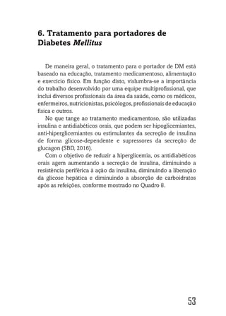 53
6. Tratamento para portadores de
Diabetes Mellitus
De maneira geral, o tratamento para o portador de DM está
baseado na educação, tratamento medicamentoso, alimentação
e exercício físico. Em função disto, vislumbra-se a importância
do trabalho desenvolvido por uma equipe multiprofissional, que
inclui diversos profissionais da área da saúde, como os médicos,
enfermeiros, nutricionistas, psicólogos, profissionais de educação
física e outros.
No que tange ao tratamento medicamentoso, são utilizadas
insulina e antidiabéticos orais, que podem ser hipoglicemiantes,
anti-hiperglicemiantes ou estimulantes da secreção de insulina
de forma glicose-dependente e supressores da secreção de
glucagon (SBD, 2016).
Com o objetivo de reduzir a hiperglicemia, os antidiabéticos
orais agem aumentando a secreção de insulina, diminuindo a
resistência periférica à ação da insulina, diminuindo a liberação
da glicose hepática e diminuindo a absorção de carboidratos
após as refeições, conforme mostrado no Quadro 8.
 