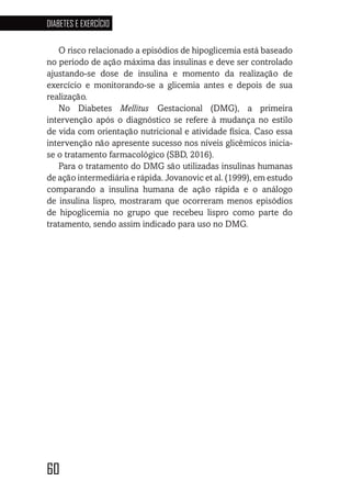 60
DIABETES E EXERCÍCIO
6060606060
O risco relacionado a episódios de hipoglicemia está baseado
no período de ação máxima das insulinas e deve ser controlado
ajustando-se dose de insulina e momento da realização de
exercício e monitorando-se a glicemia antes e depois de sua
realização.
No Diabetes Mellitus Gestacional (DMG), a primeira
intervenção após o diagnóstico se refere à mudança no estilo
de vida com orientação nutricional e atividade física. Caso essa
intervenção não apresente sucesso nos níveis glicêmicos inicia-
se o tratamento farmacológico (SBD, 2016).
Para o tratamento do DMG são utilizadas insulinas humanas
de ação intermediária e rápida. Jovanovic et al. (1999), em estudo
comparando a insulina humana de ação rápida e o análogo
de insulina lispro, mostraram que ocorreram menos episódios
de hipoglicemia no grupo que recebeu lispro como parte do
tratamento, sendo assim indicado para uso no DMG.
 