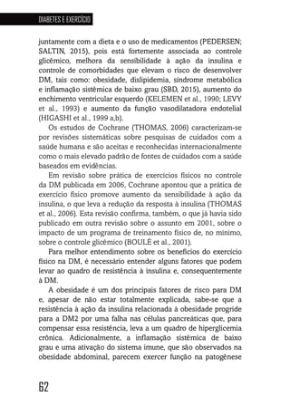 62
DIABETES E EXERCÍCIO
626262626262
juntamente com a dieta e o uso de medicamentos (PEDERSEN;
SALTIN, 2015), pois está fortemente associada ao controle
glicêmico, melhora da sensibilidade à ação da insulina e
controle de comorbidades que elevam o risco de desenvolver
DM, tais como: obesidade, dislipidemia, síndrome metabólica
e inflamação sistêmica de baixo grau (SBD, 2015), aumento do
enchimento ventricular esquerdo (KELEMEN et al., 1990; LEVY
et al., 1993) e aumento da função vasodilatadora endotelial
(HIGASHI et al., 1999 a,b).
Os estudos de Cochrane (THOMAS, 2006) caracterizam-se
por revisões sistemáticas sobre pesquisas de cuidados com a
saúde humana e são aceitas e reconhecidas internacionalmente
como o mais elevado padrão de fontes de cuidados com a saúde
baseados em evidências.
Em revisão sobre prática de exercícios físicos no controle
da DM publicada em 2006, Cochrane apontou que a prática de
exercício físico promove aumento da sensibilidade à ação da
insulina, o que leva a redução da resposta à insulina (THOMAS
et al., 2006). Esta revisão confirma, também, o que já havia sido
publicado em outra revisão sobre o assunto em 2001, sobre o
impacto de um programa de treinamento físico de, no mínimo,
sobre o controle glicêmico (BOULÉ et al., 2001).
Para melhor entendimento sobre os benefícios do exercício
físico na DM, é necessário entender alguns fatores que podem
levar ao quadro de resistência à insulina e, consequentemente
à DM.
A obesidade é um dos principais fatores de risco para DM
e, apesar de não estar totalmente explicada, sabe-se que a
resistência à ação da insulina relacionada à obesidade progride
para a DM2 por uma falha nas células pancreáticas que, para
compensar essa resistência, leva a um quadro de hiperglicemia
crônica. Adicionalmente, a inflamação sistêmica de baixo
grau e uma ativação do sistema imune, que são observados na
obesidade abdominal, parecem exercer função na patogênese
 