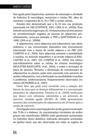 64
DIABETES E EXERCÍCIO
646464646464
fase aguda pelos hepatócitos, aumento da maturação e atividade
de linfócitos B, macrófagos, monócitos e células NK, além de
aumentar a expressão de IL-1β e TNF-α nestas células.
Estudos têm demonstrado que a IL-10 tem sua produção
aumentada em DM (COPPACK, 2001; LIRA et al., 2009a). Essa
linhaderaciocíniosugerequeaIL-10atuariacomoummecanismo
de retroalimentação negativa ao excesso de adipocinas pró-
inflamatórias, como por exemplo, o TNF-α (DAFTARIAN et al.,
1996; LIRA et al., 2009b).
A adiponectina, outra adipocina anti-inflamatória, tem efeito
sistêmico, e sua concentração plasmática está inversamente
relacionada com a massa de tecido adiposo e ao IMC (GIL
CAMPOS et al., 2004). Esta adipocina aumenta a sensibilidade
à insulina, no músculo esquelético e no tecido adiposo (LARA-
CASTRO et al., 2007; GIL CAMPOS et al., 2004); tem efeitos
anti-inflamatórios sobre as células do sistema imunológico
(WULSTER-RADCLIFFE, et.al., 2004), e reduz a formação de
placa de ateroma. Portanto, a diminuição da concentração de
adiponectina no plasma, pode estar associada com aumento do
quadro inflamatório, com a diminuição na sensibilidade à insulina
e problemas cardiovasculares, frequentemente observados em
obesos (SCHOBER et al., 2007).
Outro fator que pode estar envolvido com a redução dos
fatores de risco para as doenças inflamatórias é a concentração
plasmática de adiponectina. Fatouros et al., (2009) verificaram
que idosos com sobrepeso submetidos a um protocolo de
exercício resistido agudo (80-90% de 1RM) apresentaram
aumento das concentrações de adiponectina até 24 horas após a
sessão de exercício.
Umaligaçãoentreaparticipaçãodosácidosgraxosnaativação
dos TLRs é o diabetes. As concentrações circulantes de ácidos
graxos não esterificados (NEFA) estão geralmente aumentadas
no indivíduo obeso diabético, indicando alterações acentuadas
da lipólise basal, que são observadas em todas as regiões do
 