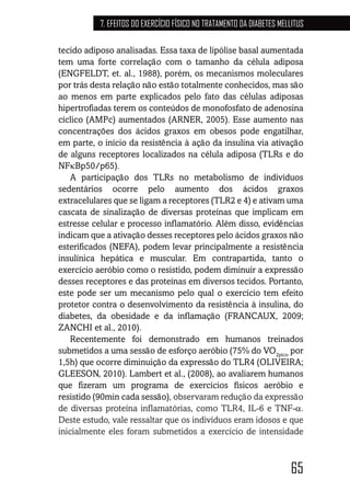 65
7. EFEITOS DO EXERCÍCIO FÍSICO NO TRATAMENTO DA DIABETES MELLITUS
tecido adiposo analisadas. Essa taxa de lipólise basal aumentada
tem uma forte correlação com o tamanho da célula adiposa
(ENGFELDT, et. al., 1988), porém, os mecanismos moleculares
por trás desta relação não estão totalmente conhecidos, mas são
ao menos em parte explicados pelo fato das células adiposas
hipertrofiadas terem os conteúdos de monofosfato de adenosina
cíclico (AMPc) aumentados (ARNER, 2005). Esse aumento nas
concentrações dos ácidos graxos em obesos pode engatilhar,
em parte, o início da resistência à ação da insulina via ativação
de alguns receptores localizados na célula adiposa (TLRs e do
NFκBp50/p65).
A participação dos TLRs no metabolismo de indivíduos
sedentários ocorre pelo aumento dos ácidos graxos
extracelulares que se ligam a receptores (TLR2 e 4) e ativam uma
cascata de sinalização de diversas proteínas que implicam em
estresse celular e processo inflamatório. Além disso, evidências
indicam que a ativação desses receptores pelo ácidos graxos não
esterificados (NEFA), podem levar principalmente a resistência
insulínica hepática e muscular. Em contrapartida, tanto o
exercício aeróbio como o resistido, podem diminuir a expressão
desses receptores e das proteínas em diversos tecidos. Portanto,
este pode ser um mecanismo pelo qual o exercício tem efeito
protetor contra o desenvolvimento da resistência à insulina, do
diabetes, da obesidade e da inflamação (FRANCAUX, 2009;
ZANCHI et al., 2010).
Recentemente foi demonstrado em humanos treinados
submetidos a uma sessão de esforço aeróbio (75% do VO2pico
por
1,5h) que ocorre diminuição da expressão do TLR4 (OLIVEIRA;
GLEESON, 2010). Lambert et al., (2008), ao avaliarem humanos
que fizeram um programa de exercícios físicos aeróbio e
resistido (90min cada sessão), observaram redução da expressão
de diversas proteína inflamatórias, como TLR4, IL-6 e TNF-α.
Deste estudo, vale ressaltar que os indivíduos eram idosos e que
inicialmente eles foram submetidos a exercício de intensidade
 
