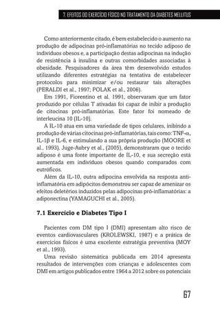 67
7. EFEITOS DO EXERCÍCIO FÍSICO NO TRATAMENTO DA DIABETES MELLITUS
Como anteriormente citado, é bem estabelecido o aumento na
produção de adipocinas pró-inflamatórias no tecido adiposo de
indivíduos obesos e, a participação destas adipocinas na indução
de resistência à insulina e outras comorbidades associadas à
obesidade. Pesquisadores da área têm desenvolvido estudos
utilizando diferentes estratégias na tentativa de estabelecer
protocolos para minimizar e/ou restaurar tais alterações
(PERALDI et al., 1997; POLAK et al., 2006).
Em 1991, Fiorentino et al. 1991, observaram que um fator
produzido por células T ativadas foi capaz de inibir a produção
de citocinas pró-inflamatórias. Este fator foi nomeado de
interleucina 10 (IL-10).
A IL-10 atua em uma variedade de tipos celulares, inibindo a
produçãodeváriascitocinaspró-inflamatórias,taiscomo:TNF-α,
IL-1β e IL-6, e estimulando a sua própria produção (MOORE et
al., 1993). Juge-Aubry et al., (2005), demonstraram que o tecido
adiposo é uma fonte importante de IL-10, e sua secreção está
aumentada em indivíduos obesos quando comparados com
eutróficos.
Além da IL-10, outra adipocina envolvida na resposta anti-
inflamatória em adipócitos demonstrou ser capaz de amenizar os
efeitos deletérios induzidos pelas adipocinas pró-inflamatórias: a
adiponectina (YAMAGUCHI et al., 2005).
7.1 Exercício e Diabetes Tipo I
Pacientes com DM tipo I (DMI) apresentam alto risco de
eventos cardiovasculares (KROLEWSKI, 1987) e a prática de
exercícios físicos é uma excelente estratégia preventiva (MOY
et al., 1993).
Uma revisão sistemática publicada em 2014 apresenta
resultados de intervenções com crianças e adolescentes com
DMI em artigos publicados entre 1964 a 2012 sobre os potenciais
 