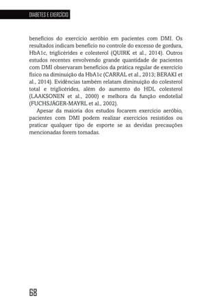 68
DIABETES E EXERCÍCIO
686868686868
benefícios do exercício aeróbio em pacientes com DMI. Os
resultados indicam benefício no controle do excesso de gordura,
HbA1c, triglicérides e colesterol (QUIRK et al., 2014). Outros
estudos recentes envolvendo grande quantidade de pacientes
com DMI observaram benefícios da prática regular de exercício
físico na diminuição da HbA1c (CARRAL et al., 2013; BERAKI et
al., 2014). Evidências também relatam diminuição do colesterol
total e triglicérides, além do aumento do HDL colesterol
(LAAKSONEN et al., 2000) e melhora da função endotelial
(FUCHSJÄGER-MAYRL et al., 2002).
Apesar da maioria dos estudos focarem exercício aeróbio,
pacientes com DMI podem realizar exercícios resistidos ou
praticar qualquer tipo de esporte se as devidas precauções
mencionadas forem tomadas.
 