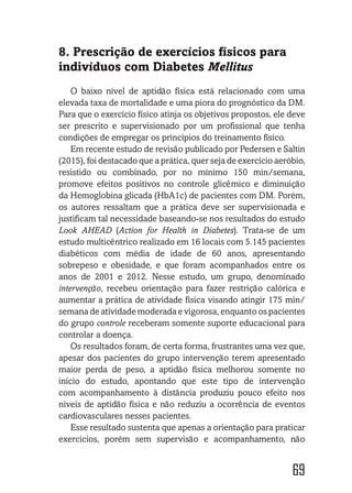 69
8. Prescrição de exercícios físicos para
indivíduos com Diabetes Mellitus
O baixo nível de aptidão física está relacionado com uma
elevada taxa de mortalidade e uma piora do prognóstico da DM.
Para que o exercício físico atinja os objetivos propostos, ele deve
ser prescrito e supervisionado por um profissional que tenha
condições de empregar os princípios do treinamento físico.
Em recente estudo de revisão publicado por Pedersen e Saltin
(2015), foi destacado que a prática, quer seja de exercício aeróbio,
resistido ou combinado, por no mínimo 150 min/semana,
promove efeitos positivos no controle glicêmico e diminuição
da Hemoglobina glicada (HbA1c) de pacientes com DM. Porém,
os autores ressaltam que a prática deve ser supervisionada e
justificam tal necessidade baseando-se nos resultados do estudo
Look AHEAD (Action for Health in Diabetes). Trata-se de um
estudo multicêntrico realizado em 16 locais com 5.145 pacientes
diabéticos com média de idade de 60 anos, apresentando
sobrepeso e obesidade, e que foram acompanhados entre os
anos de 2001 e 2012. Nesse estudo, um grupo, denominado
intervenção, recebeu orientação para fazer restrição calórica e
aumentar a prática de atividade física visando atingir 175 min/
semana de atividade moderada e vigorosa, enquanto os pacientes
do grupo controle receberam somente suporte educacional para
controlar a doença.
Os resultados foram, de certa forma, frustrantes uma vez que,
apesar dos pacientes do grupo intervenção terem apresentado
maior perda de peso, a aptidão física melhorou somente no
início do estudo, apontando que este tipo de intervenção
com acompanhamento à distância produziu pouco efeito nos
níveis de aptidão física e não reduziu a ocorrência de eventos
cardiovasculares nesses pacientes.
Esse resultado sustenta que apenas a orientação para praticar
exercícios, porém sem supervisão e acompanhamento, não
 