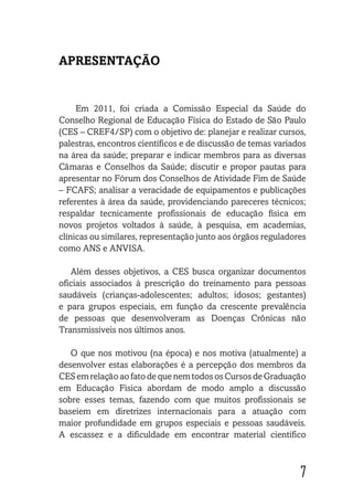7
APRESENTAÇÃO
Em 2011, foi criada a Comissão Especial da Saúde do
Conselho Regional de Educação Física do Estado de São Paulo
(CES – CREF4/SP) com o objetivo de: planejar e realizar cursos,
palestras, encontros científicos e de discussão de temas variados
na área da saúde; preparar e indicar membros para as diversas
Câmaras e Conselhos da Saúde; discutir e propor pautas para
apresentar no Fórum dos Conselhos de Atividade Fim de Saúde
– FCAFS; analisar a veracidade de equipamentos e publicações
referentes à área da saúde, providenciando pareceres técnicos;
respaldar tecnicamente profissionais de educação física em
novos projetos voltados à saúde, à pesquisa, em academias,
clínicas ou similares, representação junto aos órgãos reguladores
como ANS e ANVISA.
Além desses objetivos, a CES busca organizar documentos
oficiais associados à prescrição do treinamento para pessoas
saudáveis (crianças-adolescentes; adultos; idosos; gestantes)
e para grupos especiais, em função da crescente prevalência
de pessoas que desenvolveram as Doenças Crônicas não
Transmissíveis nos últimos anos.
O que nos motivou (na época) e nos motiva (atualmente) a
desenvolver estas elaborações é a percepção dos membros da
CES em relação ao fato de que nem todosos Cursos de Graduação
em Educação Física abordam de modo amplo a discussão
sobre esses temas, fazendo com que muitos profissionais se
baseiem em diretrizes internacionais para a atuação com
maior profundidade em grupos especiais e pessoas saudáveis.
A escassez e a dificuldade em encontrar material científico
 