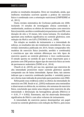 70
DIABETES E EXERCÍCIO
707070707070
produz os resultados desejados. Deve ser ressaltado, ainda, que
melhores resultados ocorrem quando a prática do exercício
físico é combinada com a orientação nutricional (UMPIERRE et
al., 2011).
Outra revisão sistemática de Cochrane publicada em 2006,
incluindo 14 estudos de investigação clinica controlada e
randomizada, analisou os efeitos de intervenções com exercício
físico(resistido,aeróbioecombinado)empacientescomDM,com
duração de oito a 10 meses, três vezes/semana. Os resultados
apontam uma melhora significativa no controle glicêmico, com
redução da HbA1c em 0,6% (THOMAS et al., 2006).
Em relação ao modelo de treinamento e a intensidade do
esforço, os resultados não são totalmente coincidentes. Em uma
revisão sistemática publicada em 2014, foram comparados três
modelos de exercício físico (resistido, aeróbio e combinado)
e concluiu-se que não existem diferenças nos três tipos de
exercício quanto ao controle glicêmico e risco cardiovascular.
O estudo aponta no sentido de que é mais importante para o
paciente com DM praticar algum tipo de exercício físico ao invés
de permanecer sedentário (YANG et al., 2014).
Church et al., (2010), por sua vez, apontam que exercícios de
alta intensidade promovem maior controle glicêmico quando
comparado aos de baixa intensidade. Apesar disto, tais autores
indicam que o exercício combinado (aeróbio + resistido) parece
ser a forma mais indicada de prescrição para pacientes com DM2.
Reforçando essa evidência sobre os efeitos da intensidade do
exercício em DM, Boulé et al., (2003) realizaram uma metanálise
e observaram os efeitos de, no mínimo, oito semanas de exercício
físico, concluindo que existe uma relação entre exercício de alta
intensidade e diminuição da hemoglobina glicada (HbA1c) (r
= -0.91, P = 0.002). Entretanto, não foi observada diminuição
significativa de HbA1c com altos volumes de treinamento.
A intensidade do exercício parece desempenhar um papel
crucial no controle glicêmico com redução da HbA1c, pois esses
 