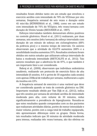 71
8. PRESCRIÇÃO DE EXERCÍCIOS FÍSICOS PARA INDIVÍDUOS COM DIABETES MELLITUS
resultados foram obtidos tanto em um estudo que envolveu o
exercício aeróbio com intensidade de 70% do VO2max por oito
semanas, frequência semanal de seis vezes e duração entre
45 min/dia (RÖNNEMAA et al., 1986), como em um estudo
com intensidade de 75% do VO2pico, três vezes/semana com
duração de 55min/sessão (MOURIER et al., 1997).
Esforços intervalados também demonstram efeitos positivos
no controle glicêmico. Hood et al., (2011) realizaram, por duas
semanas, seis sessões (três/semana) de esforço intervalado com
duração de um minuto de esforço em cicloergômetros (60%
da potência pico) e o mesmo tempo de intervalo. Os autores
observaram que a atividade do GLUT4 aumentou 260% e a
sensibilidade insulina aumentou 35%. Resultados similares foram
obtidos em outros estudos que utilizaram esforço intervalado de
baixa a moderada intensidade (METCALFE et al., 2012). Tais
autores ressaltam que a aderência foi de 97%, o que também é
um importante fator a ser considerado.
Babraj et al., (2009), observaram que indivíduos sedentários
saudáveis, realizando um protocolo de exercício físico de alta
intensidade (6 sessões, 4-6 x sprints de 30 segundos cada sessão)
com apenas 250kcal de trabalho por semana, melhoraram a ação
da insulina em 23%.
A frequência semanal de exercício é uma variável que deve
ser considerada quando se trata de controle glicêmico na DM.
Importante resultado obtido por Van Dijk et al., (2012), indica
que três sessões por semana de atividade aeróbia de intensidade
moderada para alta, com volume de 30 minutos, reduz
significativamente a prevalência de hiperglicemia. Ressalta-se
que estes resultados quando comparados com os dos pacientes
que realizavam atividades diárias, porém de menor intensidade e
maior volume, porém com a carga total de trabalho equiparada,
não apresentaram diferenças entre os grupos. Desta forma,
tais resultados indicam que 30 minutos de atividade moderada
para intensa, realizadas três vezes/semana, são tão efetivas no
 