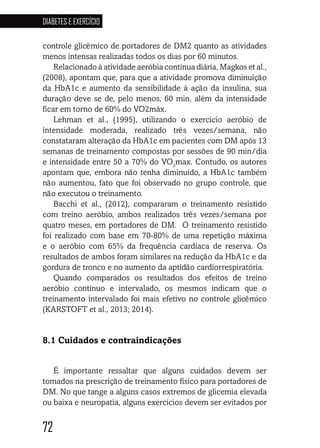 72
DIABETES E EXERCÍCIO
727272727272
controle glicêmico de portadores de DM2 quanto as atividades
menos intensas realizadas todos os dias por 60 minutos.
Relacionado à atividade aeróbia contínua diária, Magkos et al.,
(2008), apontam que, para que a atividade promova diminuição
da HbA1c e aumento da sensibilidade à ação da insulina, sua
duração deve se de, pelo menos, 60 min, além da intensidade
ficar em torno de 60% do VO2máx.
Lehman et al., (1995), utilizando o exercício aeróbio de
intensidade moderada, realizado três vezes/semana, não
constataram alteração da HbA1c em pacientes com DM após 13
semanas de treinamento compostas por sessões de 90 min/dia
e intensidade entre 50 a 70% do VO2
max. Contudo, os autores
apontam que, embora não tenha diminuído, a HbA1c também
não aumentou, fato que foi observado no grupo controle, que
não executou o treinamento.	
Bacchi et al., (2012), compararam o treinamento resistido
com treino aeróbio, ambos realizados três vezes/semana por
quatro meses, em portadores de DM. O treinamento resistido
foi realizado com base em 70-80% de uma repetição máxima
e o aeróbio com 65% da frequência cardíaca de reserva. Os
resultados de ambos foram similares na redução da HbA1c e da
gordura de tronco e no aumento da aptidão cardiorrespiratória.
Quando comparados os resultados dos efeitos de treino
aeróbio contínuo e intervalado, os mesmos indicam que o
treinamento intervalado foi mais efetivo no controle glicêmico
(KARSTOFT et al., 2013; 2014).
8.1 Cuidados e contraindicações
É importante ressaltar que alguns cuidados devem ser
tomados na prescrição de treinamento físico para portadores de
DM. No que tange a alguns casos extremos de glicemia elevada
ou baixa e neuropatia, alguns exercícios devem ser evitados por
 