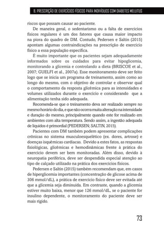 73
8. PRESCRIÇÃO DE EXERCÍCIOS FÍSICOS PARA INDIVÍDUOS COM DIABETES MELLITUS
riscos que possam causar ao paciente.
De maneira geral, o sedentarismo ou a falta de exercícios
físicos regulares é um dos fatores que causa maior impacto
na piora do quadro de DM. Contudo, Pedersen e Saltin (2015)
apontam algumas contraindicações na prescrição de exercício
físico a essa população específica.
É muito importante que os pacientes sejam adequadamente
informados sobre os cuidados para evitar hipoglicemia,
monitorando a glicemia e controlando a dieta (BRISCOE et al.,
2007; GUELFI et al., 2007a). Esse monitoramento deve ser feito
logo que se inicia um programa de treinamento, assim como ao
longo do mesmo, com o objetivo de controlar e observar qual
o comportamento da resposta glicêmica para as intensidades e
volumes utilizados durante o exercício e considerando que a
alimentação tenha sido adequada.
Recomenda-se que o treinamento deva ser realizado sempre no
mesmohoráriododia,equenãoocorramuitaalteraçãonaintensidade
e duração do mesmo, principalmente quando este for realizado em
ambientes com alta temperatura. Sendo assim, a ingestão adequada
de líquidos é primordial (PEDERSEN; SALTIN, 2015).
Pacientes com DM também podem apresentar complicações
crônicas no sistema musculoesquelético (ex. dores, artrose) e
doenças isquêmicas cardíacas. Devido a estes fatos, as respostas
fisiológicas, glicêmicas e hemodinâmicas frente à prática do
exercício devem ser bem monitoradas. Além disso, devido à
neuropatia periférica, deve ser despendida especial atenção ao
tipo de calçado utilizado na prática dos exercícios físicos.
Pedersen e Saltin (2015) também recomendam que, em casos
de hiperglicemia importantes (concentração de glicose acima de
306 mmol/dL), a prática de exercício físico deve ser evitada até
que a glicemia seja diminuída. Em contraste, quando a glicemia
estiver muito baixa, menor que 126 mmol/dL, se o paciente for
insulino dependente, o monitoramento do paciente deve ser
mais rígido.
 