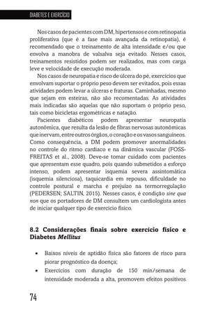 74
DIABETES E EXERCÍCIO
747474747474
NoscasosdepacientescomDM,hipertensosecomretinopatia
proliferativa (que é a fase mais avançada da retinopatia), é
recomendado que o treinamento de alta intensidade e/ou que
envolva a manobra de valsalva seja evitado. Nesses casos,
treinamentos resistidos podem ser realizados, mas com carga
leve e velocidade de execução moderada.
Nos casos de neuropatia e risco de úlcera do pé, exercícios que
envolvam suportar o próprio peso devem ser evitados, pois essas
atividades podem levar a úlceras e fraturas. Caminhadas, mesmo
que sejam em esteiras, não são recomentadas. As atividades
mais indicadas são aquelas que não suportam o próprio peso,
tais como bicicletas ergométricas e natação.
Pacientes diabéticos podem apresentar neuropatia
autonômica, que resulta da lesão de fibras nervosas autonômicas
queinervam,entreoutrosórgãos,ocoraçãoeosvasossanguíneos.
Como consequência, a DM podem promover anormalidades
no controle do ritmo cardíaco e na dinâmica vascular (FOSS-
FREITAS et al., 2008). Deve-se tomar cuidado com pacientes
que apresentam esse quadro, pois quando submetidos a esforço
intenso, podem apresentar isquemia severa assintomática
(isquemia silenciosa), taquicardia em repouso, dificuldade no
controle postural e marcha e prejuízo na termorregulação
(PEDERSEN; SALTIN, 2015). Nesses casos, é condição sine qua
non que os portadores de DM consultem um cardiologista antes
de iniciar qualquer tipo de exercício físico.
8.2 Considerações finais sobre exercício físico e
Diabetes Mellitus
•	 Baixos níveis de aptidão física são fatores de risco para
piorar prognóstico da doença;
•	 Exercícios com duração de 150 min/semana de
intensidade moderada a alta, promovem efeitos positivos
 