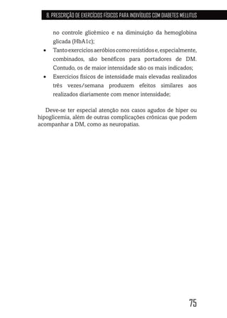 75
8. PRESCRIÇÃO DE EXERCÍCIOS FÍSICOS PARA INDIVÍDUOS COM DIABETES MELLITUS
no controle glicêmico e na diminuição da hemoglobina
glicada (HbA1c);
•	 Tantoexercíciosaeróbioscomoresistidose,especialmente,
combinados, são benéficos para portadores de DM.
Contudo, os de maior intensidade são os mais indicados;
•	 Exercícios físicos de intensidade mais elevadas realizados
três vezes/semana produzem efeitos similares aos
realizados diariamente com menor intensidade;
Deve-se ter especial atenção nos casos agudos de hiper ou
hipoglicemia, além de outras complicações crônicas que podem
acompanhar a DM, como as neuropatias.
 