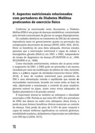 7676767676767676
9. Aspectos nutricionais relacionados
com portadores de Diabetes Mellitus
praticantes de exercício físico
Conforme já mencionado neste documento, a Diabetes
Mellitus (DM) é um grupo de doenças metabólicas, caracterizado
pela elevada concentração de glicose no sangue (hiperglicemia).
Os cuidados dietéticos no tratamento da DM são de extrema
importância tanto no gerenciamento quanto na prevenção das
complicações decorrentes da doença (WHO, 2003; ADA, 2015).
Entre os benefícios de uma dieta adequada, diversos estudos
apontam que a intervenção nutricional é capaz de reduzir a
hemoglobina glicada (HbA1c) em DM1 e DM2, independente
do tempo de diagnóstico da doença (PI-SUNYER et al., 1999;
KULKARNI et al., 1998).
Como elucidado anteriormente, embora não se possa evitar
o surgimento da DM1, a DM2 pode ser prevenida e até mesmo
retardada por meio da modificação de hábitos de vida, incluindo
dieta e a prática regular de atividades/exercícios físicos (ADA,
2016). A base da conduta nutricional para portadores da
DM é uma alimentação variada e equilibrada que atenda às
necessidades nutricionais, levando em conta todas as fases da
vida, objetivando a manutenção e controle do peso saudável,
glicemia estável no jejum, assim como níveis adequados de
lipídios plasmáticos e da pressão arterial.
É importante atentar-se também ao sobrepeso e obesidade
associados a DM. Postula-se que entre 80 e 90% dos portadores
de DM2 são obesos ou estão com sobrepeso; dessa forma, a
perda de peso fornece benefícios clínicos essenciais ao controle
da doença. Uma perda de peso de 5-10% do peso corporal é
capaz de induzir melhoras significativas no controle glicêmico,
sensibilidade insulínica, dislipidemia e hipertensão em indivíduos
com DM tipo-2 (ADA, 2015).
 