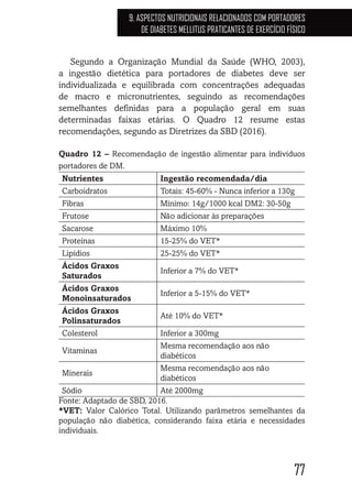 77
9. ASPECTOS NUTRICIONAIS RELACIONADOS COM PORTADORES
DE DIABETES MELLITUS PRATICANTES DE EXERCÍCIO FÍSICO
Segundo a Organização Mundial da Saúde (WHO, 2003),
a ingestão dietética para portadores de diabetes deve ser
individualizada e equilibrada com concentrações adequadas
de macro e micronutrientes, seguindo as recomendações
semelhantes definidas para a população geral em suas
determinadas faixas etárias. O Quadro 12 resume estas
recomendações, segundo as Diretrizes da SBD (2016).
Quadro 12 – Recomendação de ingestão alimentar para indivíduos
portadores de DM.
Nutrientes Ingestão recomendada/dia
Carboidratos Totais: 45-60% - Nunca inferior a 130g
Fibras Mínimo: 14g/1000 kcal DM2: 30-50g
Frutose Não adicionar às preparações
Sacarose Máximo 10%
Proteínas 15-25% do VET*
Lipídios 25-25% do VET*
Ácidos Graxos
Saturados
Inferior a 7% do VET*
Ácidos Graxos
Monoinsaturados
Inferior a 5-15% do VET*
Ácidos Graxos
Polinsaturados
Até 10% do VET*
Colesterol Inferior a 300mg
Vitaminas
Mesma recomendação aos não
diabéticos
Minerais
Mesma recomendação aos não
diabéticos
Sódio Até 2000mg
Fonte: Adaptado de SBD, 2016.
*VET: Valor Calórico Total. Utilizando parâmetros semelhantes da
população não diabética, considerando faixa etária e necessidades
individuais.
 