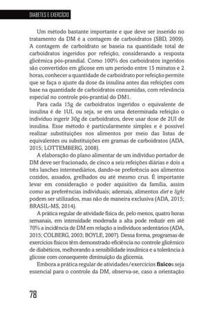 78
DIABETES E EXERCÍCIO
78787878787878
Um método bastante importante e que deve ser inserido no
tratamento da DM é a contagem de carboidratos (SBD, 2009).
A contagem de carboidrato se baseia na quantidade total de
carboidratos ingeridos por refeição, considerando a resposta
glicêmica pós-prandial. Como 100% dos carboidratos ingeridos
são convertidos em glicose em um período entre 15 minutos e 2
horas, conhecer a quantidade de carboidrato por refeição permite
que se faça o ajuste da dose da insulina antes das refeições com
base na quantidade de carboidratos consumidas, com relevância
especial no controle pós-prantial do DM1.
Para cada 15g de carboidratos ingeridos o equivalente de
insulina é de 1UI, ou seja, se em uma determinada refeição o
indivíduo ingerir 30g de carboidratos, deve usar dose de 2UI de
insulina. Esse método é particularmente simples e é possível
realizar substituições nos alimentos por meio das listas de
equivalentes ou substituições em gramas de carboidratos (ADA,
2015; LOTTEMBERG, 2008).
A elaboração do plano alimentar de um indivíduo portador de
DM deve ser fracionado, de cinco a seis refeições diárias e dois a
três lanches intermediários, dando-se preferência aos alimentos
cozidos, assados, grelhados ou até mesmo crus. É importante
levar em consideração o poder aquisitivo da família, assim
como as preferências individuais; ademais, alimentos diet e light
podem ser utilizados, mas não de maneira exclusiva (ADA, 2015;
BRASIL-MS, 2014).
A prática regular de atividade física de, pelo menos, quatro horas
semanais, em intensidade moderada a alta pode reduzir em até
70% a incidência de DM em relação a indivíduos sedentários (ADA,
2015; COLBERG, 2003; BOYLE, 2007). Dessa forma, programas de
exercícios físicos têm demonstrado eficiência no controle glicêmico
de diabéticos, melhorando a sensibilidade insulínica e a tolerância à
glicose com consequente diminuição da glicemia.
Embora a prática regular de atividades/exercícios físicos seja
essencial para o controle da DM, observa-se, caso a orientação
 