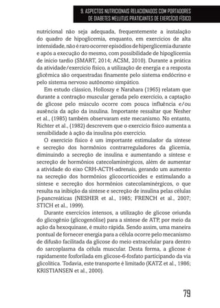 79
9. ASPECTOS NUTRICIONAIS RELACIONADOS COM PORTADORES
DE DIABETES MELLITUS PRATICANTES DE EXERCÍCIO FÍSICO
nutricional não seja adequada, frequentemente a instalação
do quadro de hipoglicemia, enquanto, em exercícios de alta
intensidade,nãoéraroocorrerepisódiosdehiperglicemiadurante
e após a execução do mesmo, com possibilidade de hipoglicemia
de início tardio (SMART, 2014; ACSM, 2010). Durante a prática
da atividade/exercício físico, a utilização de energia e a resposta
glicêmica são orquestradas finamente pelo sistema endócrino e
pelo sistema nervoso autônomo simpático.
Em estudo clássico, Holloszy e Narahara (1965) relatam que
durante a contração muscular gerada pelo exercício, a captação
de glicose pelo músculo ocorre com pouca influência e/ou
ausência da ação da insulina. Importante ressaltar que Nesher
et al., (1985) também observaram este mecanismo. No entanto,
Richter et al., (1982) descrevem que o exercício físico aumenta a
sensibilidade à ação da insulina pós exercício.
O exercício físico é um importante estimulador da síntese
e secreção dos hormônios contrarreguladores da glicemia,
diminuindo a secreção de insulina e aumentando a síntese e
secreção de hormônios catecolaminérgicos, além de aumentar
a atividade do eixo CRH-ACTH-adrenais, gerando um aumento
na secreção dos hormônios glicocorticoides e estimulando a
síntese e secreção dos hormônios catecolaminérgicos, o que
resulta na inibição da síntese e secreção de insulina pelas células
β-pancreáticas (NESHER et al., 1985; FRENCH et al., 2007;
STICH et al., 1999).
Durante exercícios intensos, a utilização de glicose oriunda
do glicogênio (glicogenólise) para a síntese de ATP, por meio da
ação da hexoquinase, é muito rápida. Sendo assim, uma maneira
pontual de fornecer energia para a célula ocorre pelo mecanismo
de difusão facilitada da glicose do meio extracelular para dentro
do sarcoplasma da célula muscular. Desta forma, a glicose é
rapidamente fosforilada em glicose-6-fosfato participando da via
glicolítica. Todavia, este transporte é limitado (KATZ et al., 1986;
KRISTIANSEN et al., 2000).
 