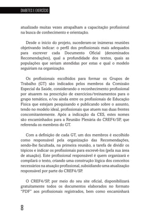 8
DIABETES E EXERCÍCIO
atualizado muitas vezes atrapalham a capacitação profissional
na busca de conhecimento e orientação.
Desde o início do projeto, sucederam-se inúmeras reuniões
objetivando indicar: o perfil dos profissionais mais adequados
para escrever cada Documento Oficial (denominados
Recomendações), qual a profundidade dos textos, quais as
populações que seriam atendidas por estas e qual o modelo
seguiriam na organização.
Os profissionais escolhidos para formar os Grupos de
Trabalho (GT) são indicados pelos membros da Comissão
Especial da Saúde, considerando o reconhecimento profissional
por atuarem na prescrição de exercícios/treinamentos para o
grupo temático, e/ou ainda entre os profissionais de Educação
Física que estejam pesquisando e publicando sobre o assunto,
tendo no modelo ideal, profissionais que atuem nas duas frentes
concomitantemente. Após a indicação da CES, estes nomes
são encaminhados para a Reunião Plenária do CREF4/SP, que
referenda os membros do GT.
Com a definição de cada GT, um dos membros é escolhido
como responsável pela organização das Recomendações,
sendo-lhe facultada, na primeira reunião, a tarefa de dividir os
tópicos e indicar os profissionais para escrevê-los (pela sua área
de atuação). Este profissional responsável é quem organizará e
compilará o texto, criando uma construção lógica dos conceitos
necessários na atuação profissional, subsidiando uma atualização
responsável por parte do CREF4/SP.
O CREF4/SP, por meio do seu site oficial, disponibilizará
gratuitamente todos os documentos elaborados no formato
“PDF” aos profissionais registrados, bem como encaminhará
 