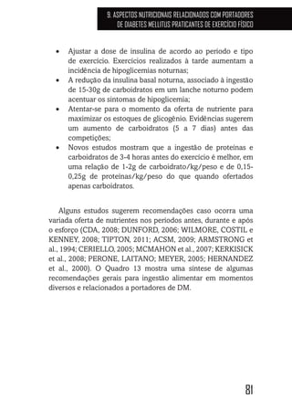 81
9. ASPECTOS NUTRICIONAIS RELACIONADOS COM PORTADORES
DE DIABETES MELLITUS PRATICANTES DE EXERCÍCIO FÍSICO
•	 Ajustar a dose de insulina de acordo ao período e tipo
de exercício. Exercícios realizados à tarde aumentam a
incidência de hipoglicemias noturnas;
•	 A redução da insulina basal noturna, associado à ingestão
de 15-30g de carboidratos em um lanche noturno podem
acentuar os sintomas de hipoglicemia;
•	 Atentar-se para o momento da oferta de nutriente para
maximizar os estoques de glicogênio. Evidências sugerem
um aumento de carboidratos (5 a 7 dias) antes das
competições;
•	 Novos estudos mostram que a ingestão de proteínas e
carboidratos de 3-4 horas antes do exercício é melhor, em
uma relação de 1-2g de carboidrato/kg/peso e de 0,15-
0,25g de proteínas/kg/peso do que quando ofertados
apenas carboidratos.
Alguns estudos sugerem recomendações caso ocorra uma
variada oferta de nutrientes nos períodos antes, durante e após
o esforço (CDA, 2008; DUNFORD, 2006; WILMORE, COSTIL e
KENNEY, 2008; TIPTON, 2011; ACSM, 2009; ARMSTRONG et
al., 1994; CERIELLO, 2005; MCMAHON et al., 2007; KERKISICK
et al., 2008; PERONE, LAITANO; MEYER, 2005; HERNANDEZ
et al., 2000). O Quadro 13 mostra uma síntese de algumas
recomendações gerais para ingestão alimentar em momentos
diversos e relacionados a portadores de DM.
 
