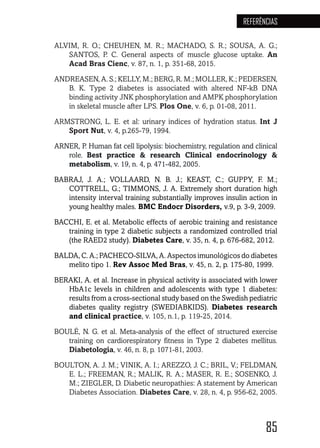 85
REFERÊNCIAS
ALVIM, R. O.; CHEUHEN, M. R.; MACHADO, S. R.; SOUSA, A. G.;
SANTOS, P. C. General aspects of muscle glucose uptake. An
Acad Bras Cienc, v. 87, n. 1, p. 351-68, 2015.
ANDREASEN, A. S.; KELLY, M.; BERG, R. M.; MOLLER, K.; PEDERSEN,
B. K. Type 2 diabetes is associated with altered NF-kB DNA
binding activity JNK phosphorylation and AMPK phosphorylation
in skeletal muscle after LPS. Plos One, v. 6, p. 01-08, 2011.
ARMSTRONG, L. E. et al: urinary indices of hydration status. Int J
Sport Nut, v. 4, p.265-79, 1994.
ARNER, P. Human fat cell lipolysis: biochemistry, regulation and clinical
role.  Best practice & research Clinical endocrinology &
metabolism, v. 19, n. 4, p. 471-482, 2005.
BABRAJ, J. A.; VOLLAARD, N. B. J.; KEAST, C.; GUPPY, F. M.;
COTTRELL, G.; TIMMONS, J. A. Extremely short duration high
intensity interval training substantially improves insulin action in
young healthy males. BMC Endocr Disorders, v.9, p. 3-9, 2009.
BACCHI, E. et al. Metabolic effects of aerobic training and resistance
training in type 2 diabetic subjects a randomized controlled trial
(the RAED2 study). Diabetes Care, v. 35, n. 4, p. 676-682, 2012.
BALDA, C. A.; PACHECO-SILVA, A. Aspectos imunológicos do diabetes
melito tipo 1. Rev Assoc Med Bras, v. 45, n. 2, p. 175-80, 1999.
BERAKI, A. et al. Increase in physical activity is associated with lower
HbA1c levels in children and adolescents with type 1 diabetes:
results from a cross-sectional study based on the Swedish pediatric
diabetes quality registry (SWEDIABKIDS). Diabetes research
and clinical practice, v. 105, n.1, p. 119-25, 2014.
BOULÉ, N. G. et al. Meta-analysis of the effect of structured exercise
training on cardiorespiratory fitness in Type 2 diabetes mellitus.
Diabetologia, v. 46, n. 8, p. 1071-81, 2003.
BOULTON, A. J. M.; VINIK, A. I.; AREZZO, J. C.; BRIL, V.; FELDMAN,
E. L.; FREEMAN, R.; MALIK, R. A.; MASER, R. E.; SOSENKO, J.
M.; ZIEGLER, D. Diabetic neuropathies: A statement by American
Diabetes Association. Diabetes Care, v. 28, n. 4, p. 956-62, 2005.
 
