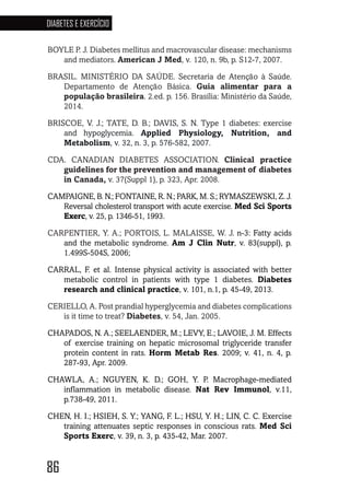 86
DIABETES E EXERCÍCIO
86868686868686
BOYLE P. J. Diabetes mellitus and macrovascular disease: mechanisms
and mediators. American J Med, v. 120, n. 9b, p. S12-7, 2007.
BRASIL. MINISTÉRIO DA SAÚDE. Secretaria de Atenção à Saúde.
Departamento de Atenção Básica. Guia alimentar para a
população brasileira. 2.ed. p. 156. Brasília: Ministério da Saúde,
2014.
BRISCOE, V. J.; TATE, D. B.; DAVIS, S. N. Type 1 diabetes: exercise
and hypoglycemia. Applied Physiology, Nutrition, and
Metabolism, v. 32, n. 3, p. 576-582, 2007.
CDA. CANADIAN DIABETES ASSOCIATION. Clinical practice
guidelines for the prevention and management of diabetes
in Canada, v. 37(Suppl 1), p. 323, Apr. 2008.
CAMPAIGNE, B. N.; FONTAINE, R. N.; PARK, M. S.; RYMASZEWSKI, Z. J.
Reversal cholesterol transport with acute exercise. Med Sci Sports
Exerc, v. 25, p. 1346-51, 1993.
CARPENTIER, Y. A.; PORTOIS, L. MALAISSE, W. J. n-3: Fatty acids
and the metabolic syndrome. Am J Clin Nutr, v. 83(suppl), p.
1.499S-504S, 2006;
CARRAL, F. et al. Intense physical activity is associated with better
metabolic control in patients with type 1 diabetes. Diabetes
research and clinical practice, v. 101, n.1, p. 45-49, 2013.
CERIELLO, A. Post prandial hyperglycemia and diabetes complications
is it time to treat? Diabetes, v. 54, Jan. 2005.
CHAPADOS, N. A.; SEELAENDER, M.; LEVY, E.; LAVOIE, J. M. Effects
of exercise training on hepatic microsomal triglyceride transfer
protein content in rats. Horm Metab Res. 2009; v. 41, n. 4, p.
287-93, Apr. 2009.
CHAWLA, A.; NGUYEN, K. D.; GOH, Y. P. Macrophage-mediated
inflammation in metabolic disease. Nat Rev Immunol, v.11,
p.738-49, 2011.
CHEN, H. I.; HSIEH, S. Y.; YANG, F. L.; HSU, Y. H.; LIN, C. C. Exercise
training attenuates septic responses in conscious rats. Med Sci
Sports Exerc, v. 39, n. 3, p. 435-42, Mar. 2007.
 