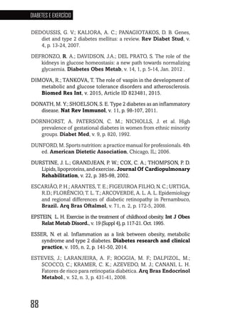 88
DIABETES E EXERCÍCIO
88888888888888
DEDOUSSIS, G. V.; KALIORA, A. C.; PANAGIOTAKOS, D. B. Genes,
diet and type 2 diabetes mellitus: a review. Rev Diabet Stud, v.
4, p. 13-24, 2007.
DEFRONZO, R. A.; DAVIDSON, J.A.; DEL PRATO, S. The role of the
kidneys in glucose homeostasis: a new path towards normalizing
glycaemia. Diabetes Obes Metab, v. 14, 1, p. 5-14, Jan. 2012 .
DIMOVA, R.; TANKOVA, T. The role of vaspin in the development of
metabolic and glucose tolerance disorders and atherosclerosis.
Biomed Res Int, v. 2015, Article ID 823481, 2015.
DONATH, M. Y.; SHOELSON, S. E. Type 2 diabetes as an inflammatory
disease. Nat Rev Immunol, v. 11, p. 98-107, 2011.
DORNHORST, A. PATERSON, C. M.; NICHOLLS, J. et al. High
prevalence of gestational diabetes in women from ethnic minority
groups. Diabet Med, v. 9, p. 820, 1992.
DUNFORD, M. Sports nutrition: a practice manual for professionals. 4th
ed. American Dietetic Association, Chicago, IL; 2006.
DURSTINE, J. L.; GRANDJEAN, P. W.; COX, C. A.; THOMPSON, P. D.
Lipids, lipoproteins, and exercise. Journal Of Cardiopulmonary
Rehabilitation, v. 22, p. 385-98, 2002.
ESCARIÃO, P. H.; ARANTES, T. E.; FIGEUIROA FILHO, N. C.; URTIGA,
R.D.; FLORÊNCIO, T. L. T.; ARCOVERDE, A. L. A. L. Epidemiology
and regional differences of diabetic retinopathy in Pernambuco,
Brazil. Arq Bras Oftalmol, v. 71, n. 2, p. 172-5, 2008.
EPSTEIN, L. H. Exercise in the treatment of childhood obesity. Int J Obes
Relat Metab Disord., v. 19 (Suppl 4), p. 117-21. Oct. 1995.
ESSER, N. et al. Inflammation as a link between obesity, metabolic
syndrome and type 2 diabetes. Diabetes research and clinical
practice, v. 105, n. 2, p. 141-50, 2014.
ESTEVES, J.; LARANJEIRA, A. F.; ROGGIA, M. F.; DALPIZOL, M.;
SCOCCO, C.; KRAMER, C. K.; AZEVEDO, M. J.; CANANI, L. H.
Fatores de risco para retinopatia diabética. Arq Bras Endocrinol
Metabol., v. 52, n. 3, p. 431-41, 2008.
 