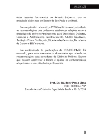 9
APRESENTAÇÃO
estes mesmos documentos no formato impresso para as
principais bibliotecas do Estado de São Paulo e do Brasil.
Em um primeiro momento, a CES identificou como prioridade
as recomendações que pudessem estabelecer relações entre a
prescrição do exercício/treinamento para: Obesidade, Diabetes,
Crianças e Adolescentes, Envelhecimento, Adultos Saudáveis,
AvaliaçãoFísica,Cardiopatia,Hipertensão,Gestantes,Portadores
de Câncer e HIV e outros.
Em continuidade às publicações da CES-CREF4/SP, foi
elencado, para este momento, o documento que aborda as
recomendações para portadores de Diabetes Mellitus. Espero
que possam aproveitar a leitura e aplicar os conhecimentos
adquiridos em suas atividades profissionais.
Prof. Dr. Waldecir Paula Lima
CREF 000686-G/SP
Presidente da Comissão Especial da Saúde – 2016/2018
 