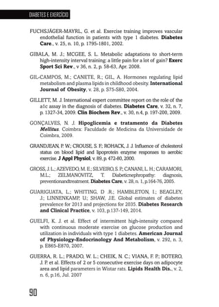 90
DIABETES E EXERCÍCIO
90909090909090
FUCHSJÄGER-MAYRL, G. et al. Exercise training improves vascular
endothelial function in patients with type 1 diabetes. Diabetes
Care., v. 25, n. 10, p. 1795-1801, 2002.
GIBALA, M. J.; MCGEE, S. L. Metabolic adaptations to short-term
high-intensity interval training: a little pain for a lot of gain? Exerc
Sport Sci Rev., v 36, n. 2, p. 58-63, Apr. 2008.
GIL-CAMPOS, M.; CANETE, R.; GIL, A. Hormones regulating lipid
metabolism and plasma lipids in childhood obesity. International
Journal of Obesity, v. 28, p. S75-S80, 2004.
GILLETT, M. J. International expert committee report on the role of the
a1c assay in the diagnosis of diabetes. Diabetes Care, v. 32, n. 7,
p. 1327-34, 2009. Clin Biochem Rev., v. 30, n.4, p. 197-200, 2009.
GONÇALVES, N. J. Hipoglicemia e tratamento da Diabetes
Mellitus. Coimbra: Faculdade de Medicina da Universidade de
Coimbra, 2009.
GRANDJEAN, P. W.; CROUSE, S. F.; ROHACK, J. J. Influence of cholesterol
status on blood lipid and lipoprotein enzyme responses to aerobic
exercise. J Appl Physiol, v. 89, p. 472-80, 2000.
GROSS,J.L.;AZEVEDO,M.E.;SILVEIRO,S.P.;CANANI,L.H.;CARAMORI,
M.L.; ZELMANOVITZ, T. Diabeticnephropathy: diagnosis,
preventionandtreatment. Diabetes Care, v. 28, n. 1, p.164-76, 2005.
GUARIGUATA, L.; WHITING, D .R.; HAMBLETON, I.; BEAGLEY,
J.; LINNENKAMP, U.; SHAW, J.E. Global estimates of diabetes
prevalence for 2013 and projections for 2035. Diabetes Research
and Clinical Practice, v. 103, p.137-149, 2014.
GUELFI, K. J. et al. Effect of intermittent high-intensity compared
with continuous moderate exercise on glucose production and
utilization in individuals with type 1 diabetes. American Journal
of Physiology-Endocrinology And Metabolism, v. 292, n. 3,
p. E865-E870, 2007.
GUERRA, R. L.; PRADO, W. L.; CHEIK, N. C.; VIANA, F. P.; BOTERO,
J. P. et al. Effects of 2 or 5 consecutive exercise days on adipocyte
area and lipid parameters in Wistar rats. Lipids Health Dis., v. 2,
n. 6, p.16, Jul. 2007
 