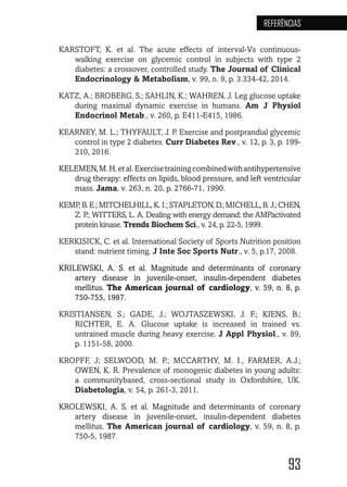 93
REFERÊNCIAS
KARSTOFT, K. et al. The acute effects of interval-Vs continuous-
walking exercise on glycemic control in subjects with type 2
diabetes: a crossover, controlled study. The Journal of Clinical
Endocrinology & Metabolism, v. 99, n. 9, p. 3.334-42, 2014.
KATZ, A.; BROBERG, S.; SAHLIN, K.; WAHREN, J. Leg glucose uptake
during maximal dynamic exercise in humans. Am J Physiol
Endocrinol Metab., v. 260, p. E411-E415, 1986.
KEARNEY, M. L.; THYFAULT, J. P. Exercise and postprandial glycemic
control in type 2 diabetes. Curr Diabetes Rev., v. 12, p. 3, p. 199-
210, 2016.
KELEMEN,M.H.etal.Exercisetrainingcombinedwithantihypertensive
drug therapy: effects on lipids, blood pressure, and left ventricular
mass. Jama, v. 263, n. 20, p. 2766-71, 1990.
KEMP,B.E.;MITCHELHILL,K.I.;STAPLETON,D.;MICHELL,B.J.;CHEN,
Z. P.; WITTERS, L. A. Dealing with energy demand: the AMPactivated
protein kinase. Trends Biochem Sci., v. 24, p. 22-5, 1999.
KERKISICK, C. et al. International Society of Sports Nutrition position
stand: nutrient timing. J Inte Soc Sports Nutr., v. 5, p.17, 2008.
KRILEWSKI, A. S. et al. Magnitude and determinants of coronary
artery disease in juvenile-onset, insulin-dependent diabetes
mellitus. The American journal of cardiology, v. 59, n. 8, p.
750-755, 1987.
KRISTIANSEN, S.; GADE, J.; WOJTASZEWSKI, J. F.; KIENS, B.;
RICHTER, E. A. Glucose uptake is increased in trained vs.
untrained muscle during heavy exercise. J Appl Physiol., v. 89,
p. 1151-58, 2000.
KROPFF, J; SELWOOD, M. P.; MCCARTHY, M. I., FARMER, A.J.;
OWEN, K. R. Prevalence of monogenic diabetes in young adults:
a communitybased, cross-sectional study in Oxfordshire, UK.
Diabetologia, v. 54, p. 261-3, 2011.
KROLEWSKI, A. S. et al. Magnitude and determinants of coronary
artery disease in juvenile-onset, insulin-dependent diabetes
mellitus. The American journal of cardiology, v. 59, n. 8, p.
750-5, 1987.
 