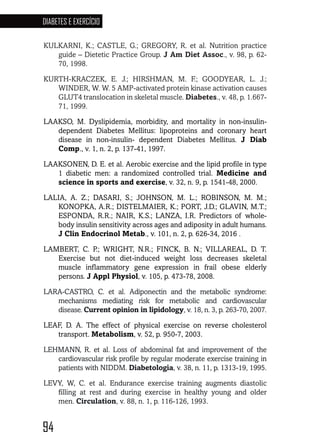 94
DIABETES E EXERCÍCIO
94949494949494
KULKARNI, K.; CASTLE, G.; GREGORY, R. et al. Nutrition practice
guide – Dietetic Practice Group. J Am Diet Assoc., v. 98, p. 62-
70, 1998.
KURTH-KRACZEK, E. J.; HIRSHMAN, M. F.; GOODYEAR, L. J.;
WINDER, W. W. 5 AMP-activated protein kinase activation causes
GLUT4 translocation in skeletal muscle. Diabetes., v. 48, p. 1.667-
71, 1999.
LAAKSO, M. Dyslipidemia, morbidity, and mortality in non-insulin-
dependent Diabetes Mellitus: lipoproteins and coronary heart
disease in non-insulin- dependent Diabetes Mellitus. J Diab
Comp., v. 1, n. 2, p. 137-41, 1997.
LAAKSONEN, D. E. et al. Aerobic exercise and the lipid profile in type
1 diabetic men: a randomized controlled trial. Medicine and
science in sports and exercise, v. 32, n. 9, p. 1541-48, 2000.
LALIA, A. Z.; DASARI, S.; JOHNSON, M. L.; ROBINSON, M. M.;
KONOPKA, A.R.; DISTELMAIER, K.; PORT, J.D.; GLAVIN, M.T.;
ESPONDA, R.R.; NAIR, K.S.; LANZA, I.R. Predictors of whole-
body insulin sensitivity across ages and adiposity in adult humans.
J Clin Endocrinol Metab., v. 101, n. 2, p. 626-34, 2016 . 
LAMBERT, C. P.; WRIGHT, N.R.; FINCK, B. N.; VILLAREAL, D. T.
Exercise but not diet-induced weight loss decreases skeletal
muscle inflammatory gene expression in frail obese elderly
persons. J Appl Physiol, v. 105, p. 473-78, 2008.
LARA-CASTRO, C. et al. Adiponectin and the metabolic syndrome:
mechanisms mediating risk for metabolic and cardiovascular
disease. Current opinion in lipidology, v. 18, n. 3, p. 263-70, 2007.
LEAF, D. A. The effect of physical exercise on reverse cholesterol
transport. Metabolism, v. 52, p. 950-7, 2003.
LEHMANN, R. et al. Loss of abdominal fat and improvement of the
cardiovascular risk profile by regular moderate exercise training in
patients with NIDDM. Diabetologia, v. 38, n. 11, p. 1313-19, 1995.
LEVY, W, C. et al. Endurance exercise training augments diastolic
filling at rest and during exercise in healthy young and older
men. Circulation, v. 88, n. 1, p. 116-126, 1993.
 