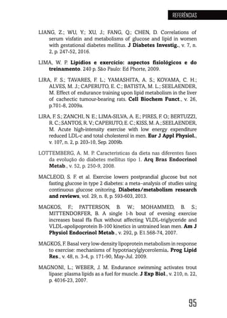 95
REFERÊNCIAS
LIANG, Z.; WU, Y.; XU, J.; FANG, Q.; CHEN, D. Correlations of
serum visfatin and metabolisms of glucose and lipid in women
with gestational diabetes mellitus. J Diabetes Investig., v. 7, n.
2, p. 247-52, 2016.
LIMA, W. P. Lipídios e exercício: aspectos fisiológicos e do
treinamento. 240 p. São Paulo: Ed Phorte, 2009.
LIRA, F. S.; TAVARES, F. L.; YAMASHITA, A. S.; KOYAMA, C. H.;
ALVES, M. J.; CAPERUTO, E. C.; BATISTA, M. L.; SEELAENDER,
M. Effect of endurance training upon lipid metabolism in the liver
of cachectic tumour-bearing rats. Cell Biochem Funct., v. 26,
p.701-8, 2009a.
LIRA, F. S.; ZANCHI, N. E.; LIMA-SILVA, A. E.; PIRES, F. O.; BERTUZZI,
R. C.; SANTOS, R. V.; CAPERUTO, E. C.; KISS, M. A.; SEELAENDER,
M. Acute high-intensity exercise with low energy expenditure
reduced LDL-c and total cholesterol in men. Eur J Appl Physiol.,
v. 107, n. 2, p. 203-10, Sep. 2009b.
LOTTEMBERG, A. M. P. Características da dieta nas diferentes fases
da evolução do diabetes mellitus tipo 1. Arq Bras Endocrinol
Metab., v. 52, p. 250-9, 2008.
MACLEOD, S. F. et al. Exercise lowers postprandial glucose but not
fasting glucose in type 2 diabetes: a meta-analysis of studies using
continuous glucose onitoring. Diabetes/metabolism research
and reviews, vol. 29, n. 8, p. 593-603, 2013.
MAGKOS, F.; PATTERSON, B. W.; MOHAMMED, B. S.;
MITTENDORFER, B. A single 1-h bout of evening exercise
increases basal ffa flux without affecting VLDL-triglyceride and
VLDL-apolipoprotein B-100 kinetics in untrained lean men. Am J
Physiol Endocrinol Metab., v. 292, p. E1.568-74, 2007.
MAGKOS, F. Basal very low-density lipoprotein metabolism in response
to exercise: mechanisms of hypotriacylglycerolemia. Prog Lipid
Res., v. 48, n. 3-4, p. 171-90, May-Jul. 2009.
MAGNONI, L.; WEBER, J. M. Endurance swimming activates trout
lipase: plasma lipids as a fuel for muscle. J Exp Biol., v. 210, n. 22,
p. 4016-23, 2007.
 