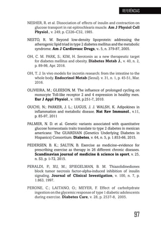 97
REFERÊNCIAS
NESHER, R. et al. Dissociation of effects of insulin and contraction on
glucose transport in rat epitrochlearis muscle. Am J Physiol Cell
Physiol., v. 249, p. C226–C32, 1985.
NESTO, R. W. Beyond low-density lipoprotein: addressing the
atherogenic lipid triad in type 2 diabetes mellitus and the metabolic
syndrome. Am J Cardiovasc Drugs, v. 5, n. 379-87, 2005.
OH, C. M. PARK, S.; KIM, H. Serotonin as a new therapeutic target
for diabetes mellitus and obesity. Diabetes Metab J., v. 40, n. 2,
p. 89-98, Apr. 2016.
OH, T. J. In vivo models for incretin research: from the intestine to the
whole body. Endocrinol Metab (Seoul). v. 31, n. 1, p. 45-51, Mar.
2016.
OLIVEIRA, M.; GLEESON, M. The influence of prolonged cycling on
monocyte Toll-like receptor 2 and 4 expression in healthy men.
Eur J Appl Physiol., v. 109, p.251-7, 2010.
OUCHI, N.; PARKER, J. L.; LUGUS, J. J. WALSH, K. Adipokines in
inflammation and metabolic disease. Nat Rev Immunol., v.11,
p. 85-97, 2011
PALMER, N. D. et al. Genetic variants associated with quantitative
glucose homeostasis traits translate to type 2 diabetes in mexican
americans: The GUARDIAN (Genetics Underlying Diabetes in
Hispanics) Consortium. Diabetes, v. 64, n. 5, p. 1.853-66, 2015.
PEDERSEN, B. K.; SALTIN, B. Exercise as medicine–evidence for
prescribing exercise as therapy in 26 different chronic diseases.
Scandinavian journal of medicine & science in sport, v. 25,
n. S3, p. 1-72, 2015.
PERALDI, P.; XU, M.; SPIEGELMAN, B. M. Thiazolidinediones
block tumor necrosis factor-alpha-induced inhibition of insulin
signaling.  Journal of Clinical Investigation, v. 100, n. 7, p.
1.863, 1997.
PERONE, C.; LAITANO, O.; MEYER, F. Effect of carbohydrate
ingestion on the glycemic response of type 1 diabetic adolescents
during exercise. Diabetes Care, v. 28, p. 2537-8, 2005.
 