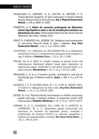 98
DIABETES E EXERCÍCIO
98989898989898
PILEGAARD, H.; ORDWAY, G. A.; SALTIN, B.; NEUFER, P. D.
Transcriptional regulation of gene expression in human skeletal
muscle during recovery from exercise. Am J Physiol Endocrinol
Metab, v. 279, p. E806-14, 2000.
PIMENTEL, G. D. Efeito do consumo prolongado de diferentes
dietas hiperlipídicas sobre a via de sinalização insulínica no
hipotálamo de ratos. Universidade Federal de São Paulo [Tese de
Mestrado], São Paulo: Unifesp: 2010.
PIROT, P.; CARDOZO, AK.; EIZIRIK, D.L. Mediators and mechanisms
of pancreatic beta-cell death in type 1 diabetes. Arq Bras
Endocrinol Metab., v. 52, n. 2, p. 156-65, 2008.
PI-SUNYER, F. X.; MAGGIO CA, MCCARRON DA et al. Multicenter
randomized trial of a comprehensive prepared meal program in
type 2 diabetes. Diabetes Care, v. 22, p. 191-7, 1999.
POLAK, Jan et al. Effect of aerobic training on plasma levels and
subcutaneous abdominal adipose tissue gene expression of
adiponectin, leptin, interleukin 6, and tumor necrosis factor α in
obese women. Metabolism, v. 55, n. 10, p. 1.375-81, 2006.
PRADHAN, A. D. et al. C-reactive protein, interleukin 6, and risk of
developing type 2 diabetes mellitus. Jama, v. 286, n. 3, p. 327-34,
2001.
QUEIROZ, J. C. F.; ALONSO-VALE, M. I. C.; CURI, R.; BESSA LIMA,
F. Control of adipogenesis by fatty acids. Arq Bras Endocrinol
Metab., v. 53, n. 5, p. 582-94, 2009.
QUIRK, H. et al. Physical activity interventions in children and young
people with type 1 diabetes mellitus: A systematic review with
meta-analysis. Diabetic Medicine, v. 31, n. 10, p. 1163-73, 2014.
RIBEIRO, H. Q. T.; CAMARGO, R.G.; LIMA, W. P.; ZANUTO, R.;
CARNEVALI JR, L. C. Adaptações agudas promovidas por
exercícios no aumento da expressão gênica, conteúdo e
translocação da proteína GLUT-4 no músculo esquelético e
melhora na responsividade a insulina. Rev Bras Fisiol Exerc., v.
102, n. 106-10, 2011.
 
