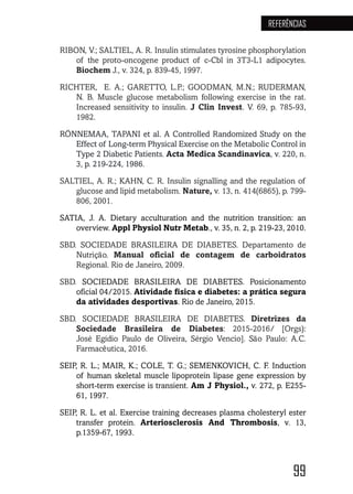 99
REFERÊNCIAS
RIBON, V.; SALTIEL, A. R. Insulin stimulates tyrosine phosphorylation
of the proto-oncogene product of c-Cbl in 3T3-L1 adipocytes.
Biochem J., v. 324, p. 839-45, 1997.
RICHTER, E. A.; GARETTO, L.P.; GOODMAN, M.N.; RUDERMAN,
N. B. Muscle glucose metabolism following exercise in the rat.
Increased sensitivity to insulin. J Clin Invest. V. 69, p. 785-93,
1982.
RÖNNEMAA, TAPANI et al. A Controlled Randomized Study on the
Effect of Long-term Physical Exercise on the Metabolic Control in
Type 2 Diabetic Patients. Acta Medica Scandinavica, v. 220, n.
3, p. 219-224, 1986.
SALTIEL, A. R.; KAHN, C. R. Insulin signalling and the regulation of
glucose and lipid metabolism. Nature, v. 13, n. 414(6865), p. 799-
806, 2001.
SATIA, J. A. Dietary acculturation and the nutrition transition: an
overview. Appl Physiol Nutr Metab., v. 35, n. 2, p. 219-23, 2010.
SBD. SOCIEDADE BRASILEIRA DE DIABETES. Departamento de
Nutrição. Manual oficial de contagem de carboidratos
Regional. Rio de Janeiro, 2009.
SBD. SOCIEDADE BRASILEIRA DE DIABETES. Posicionamento
oficial 04/2015. Atividade física e diabetes: a prática segura
da atividades desportivas. Rio de Janeiro, 2015.
SBD. SOCIEDADE BRASILEIRA DE DIABETES. Diretrizes da
Sociedade Brasileira de Diabetes: 2015-2016/ [Orgs):
José Egídio Paulo de Oliveira, Sérgio Vencio]. São Paulo: A.C.
Farmacêutica, 2016.
SEIP, R. L.; MAIR, K.; COLE, T. G.; SEMENKOVICH, C. F. Induction
of human skeletal muscle lipoprotein lipase gene expression by
short-term exercise is transient. Am J Physiol., v. 272, p. E255-
61, 1997.
SEIP, R. L. et al. Exercise training decreases plasma cholesteryl ester
transfer protein. Arteriosclerosis And Thrombosis, v. 13,
p.1359-67, 1993.
 