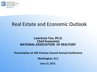 Real Estate and Economic Outlook

            Lawrence Yun, Ph.D.
               Chief Economist
     NATIONAL ASSOCIATION OF REALTORS®

 Presentation at CRE Finance Council Annual Conference
                   Washington, D.C.
                     June 12, 2012
 