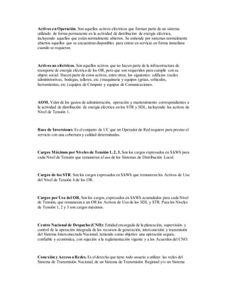 Activos en Operación. Son aquellos activos eléctricos que forman parte de un sistema
utilizado de forma permanente en la actividad de distribución de energía eléctrica,
incluyendo aquellos que están normalmente abiertos. Se entiende por sistemas normalmente
abiertos aquellos que se encuentran disponibles para entrar en servicio en forma inmediata
cuando se requieran.
Activos no eléctricos. Son aquellos activos que no hacen parte de la infraestructura de
transporte de energía eléctrica de los OR, pero que son requeridos para cumplir con su
objeto social. Hacen parte de estos activos, entre otros, los siguientes: edificios (sedes
administrativas, bodegas, talleres, etc.) maquinaria y equipos (grúas, vehículos,
herramientas, etc.) equipos de Cómputo y equipos de Comunicaciones.
AOM. Valor de los gastos de administración, operación y mantenimiento correspondientes a
la actividad de distribución de energía eléctrica en los STR y SDL, incluyendo los activos de
Nivel de Tensión 1.
Base de Inversiones:Es elconjunto de UC que un Operador de Red requiere para prestar el
servicio con una cobertura y calidad determinadas.
Cargos Máximos por Niveles de Tensión 1, 2, 3. Son los cargos expresados en $/kWh para
cada Nivel de Tensión que remuneran el uso de los Sistemas de Distribución Local.
Cargos de los STR. Son los cargos expresados en $/kWh que remuneran los Activos de Uso
del Nivel de Tensión 4 de los OR.
Cargos por Uso del OR. Son los cargos,expresados en $/kWh acumulados para cada Nivel
de Tensión, que remuneran a un OR los Activos de Uso de los SDL y STR. Para los Niveles
de Tensión 1, 2 y 3 son cargos máximos.
Centro Nacional de Despacho (CND): Entidad encargada de la planeación, supervisión y
control de la operación integrada de los recursos de generación, interconexión y transmisión
del Sistema Interconectado Nacional, teniendo como objetivo una operación segura,
confiable y económica, con sujeción a la reglamentación vigente y a los Acuerdos del CNO.
Conexión y Acceso a Redes. Es elderecho que tiene todo usuario a utilizar las redes del
Sistema de Transmisión Nacional, de un Sistema de Transmisión Regional y/o un Sistema
 