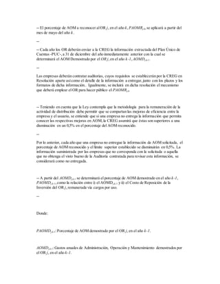 -- El porcentaje de AOM a reconocer alOR j, en el año k,PAOMRj,k,se aplicará a partir del
mes de mayo del año k.
--
-- Cada año los OR deberán enviar a la CREG la información extractada del Plan Único de
Cuentas -PUC-,a 31 de diciembre del año inmediatamente anterior con la cual se
determinará el AOM Demostrado por el OR j,en el año k-1,AOMDj,k-1.
--
Las empresas deberán contratar auditorias, cuyos requisitos se establecerán por la CREG en
Resolución aparte asícomo el detalle de la información a entregar,junto con los plazos y los
formatos de dicha información.. Igualmente, se incluirá en dicha resolución el mecanismo
que deberá emplear el OR para hacer público el PAOMRj,k.
-- Teniendo en cuenta que la Ley contempla que la metodología para la remuneración de la
actividad de distribución debe permitir que se compartan las mejoras de eficiencia entre la
empresa y el usuario, se entiende que si una empresa no entrega la información que permita
conocer las respectivas mejoras en AOM,la CREG asumirá que éstas son superiores a una
disminución en un 0,5% en el porcentaje del AOM reconocido.
--
Por lo anterior, cada año que una empresa no entregue la información de AOM solicitada, el
porcentaje de AOM reconocido y el límite superior establecido se disminuirán en 0,5%. La
información suministrada por las empresas que no corresponda con la solicitada o aquella
que no obtenga el visto bueno de la Auditoría contratada para revisar esta información, se
considerará como no entregada.
-- A partir del AOMDj,k-1 se determinará el porcentaje de AOM demostrado en el año k-1,
PAOMDj,k-1,como la relación entre i) el AOMDj,k-1 y ii) el Costo de Reposición de la
Inversión del OR j,remunerada vía cargos por uso.
--
Donde:
PAOMDj,k-1:Porcentaje de AOM demostrado por el OR j,en el año k-1.
AOMDj,k-1:Gastos anuales de Administración, Operación y Mantenimiento demostrados por
el OR j, en el año k-1.
 