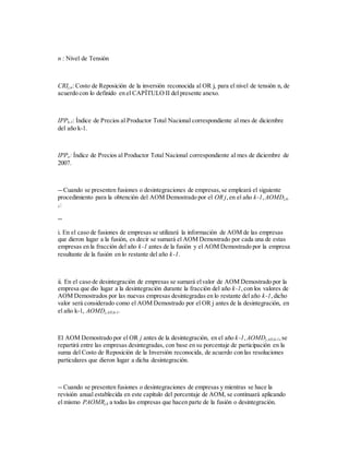 n : Nivel de Tensión
CRIj,n: Costo de Reposición de la inversión reconocida al OR j, para el nivel de tensión n, de
acuerdo con lo definido en el CAPÍTULO II del presente anexo.
IPPk-1: Índice de Precios al Productor Total Nacional correspondiente al mes de diciembre
del año k-1.
IPPo: Índice de Precios al Productor Total Nacional correspondiente al mes de diciembre de
2007.
-- Cuando se presenten fusiones o desintegraciones de empresas,se empleará el siguiente
procedimiento para la obtención del AOM Demostrado por el OR j,en el año k-1, AOMDj,k-
1:
--
i. En el caso de fusiones de empresas se utilizará la información de AOM de las empresas
que dieron lugar a la fusión, es decir se sumará el AOM Demostrado por cada una de estas
empresas en la fracción del año k-1 antes de la fusión y el AOM Demostrado por la empresa
resultante de la fusión en lo restante del año k-1.
ii. En el caso de desintegración de empresas se sumará elvalor de AOM Demostrado por la
empresa que dio lugar a la desintegración durante la fracción del año k-1,con los valores de
AOM Demostrados por las nuevas empresas desintegradas en lo restante del año k-1,dicho
valor será considerado como el AOM Demostrado por el OR j antes de la desintegración, en
el año k-1, AOMDj,AD,k-1.
El AOM Demostrado por el OR j antes de la desintegración, en el año k-1,AOMDj,AD,k-1,se
repartirá entre las empresas desintegradas, con base en su porcentaje de participación en la
suma del Costo de Reposición de la Inversión reconocida, de acuerdo con las resoluciones
particulares que dieron lugar a dicha desintegración.
-- Cuando se presenten fusiones o desintegraciones de empresas y mientras se hace la
revisión anual establecida en este capítulo del porcentaje de AOM, se continuará aplicando
el mismo PAOMRj,k a todas las empresas que hacen parte de la fusión o desintegración.
 