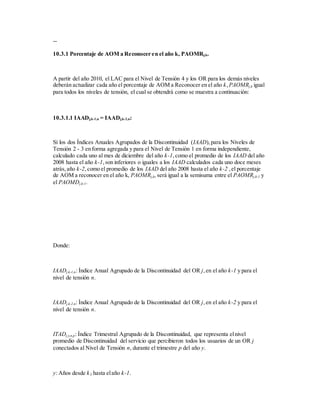 --
10.3.1 Porcentaje de AOM a Reconocer en el año k, PAOMRj,k.
A partir del año 2010, el LAC para el Nivel de Tensión 4 y los OR para los demás niveles
deberán actualizar cada año el porcentaje de AOM a Reconocer en el año k,PAOMRj,k igual
para todos los niveles de tensión, el cual se obtendrá como se muestra a continuación:
10.3.1.1 IAADj,k-1,n = IAADj,k-2,n:
Sí los dos Índices Anuales Agrupados de la Discontinuidad (IAAD),para los Niveles de
Tensión 2 - 3 en forma agregada y para el Nivel de Tensión 1 en forma independiente,
calculado cada uno al mes de diciembre del año k-1,como el promedio de los IAAD del año
2008 hasta el año k-1,son inferiores o iguales a los IAAD calculados cada uno doce meses
atrás,año k-2,como el promedio de los IAAD del año 2008 hasta el año k-2 ,el porcentaje
de AOM a reconocer en el año k, PAOMRj,k, será igual a la semisuma entre el PAOMRj,k-1 y
el PAOMDj,k-1.
Donde:
IAADj,k-1,n: Índice Anual Agrupado de la Discontinuidad del OR j,en el año k-1 y para el
nivel de tensión n.
IAADj,k-2,n: Índice Anual Agrupado de la Discontinuidad del OR j,en el año k-2 y para el
nivel de tensión n.
ITADj,y,n,p: Índice Trimestral Agrupado de la Discontinuidad, que representa elnivel
promedio de Discontinuidad del servicio que percibieron todos los usuarios de un OR j
conectados al Nivel de Tensión n, durante el trimestre p del año y.
y: Años desde k3 hasta elaño k-1.
 