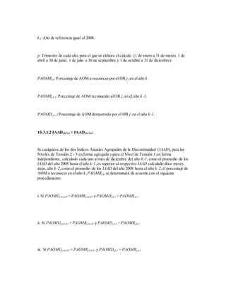 k3:Año de referencia igual al 2008.
p: Trimestre de cada año, para el que se elabora el cálculo. (1 de enero a 31 de marzo, 1 de
abril a 30 de junio, 1 de julio a 30 de septiembre y 1 de octubre a 31 de diciembre).
PAOMRj,k: Porcentaje de AOM a reconocer por el OR j,en el año k.
PAOMRj,k-1:Porcentaje de AOM reconocido al OR j, en el año k-1.
PAOMDj,k-1:Porcentaje de AOM demostrado por el OR j,en el año k-1.
10.3.1.2 IAADj,k-1,n > IAADj,k-2,n:
Sí cualquiera de los dos Índices Anuales Agrupados de la Discontinuidad (IAAD), para los
Niveles de Tensión 2 - 3 en forma agregada y para el Nivel de Tensión 1 en forma
independiente, calculado cada uno al mes de diciembre del año k-1,como el promedio de los
IAAD del año 2008 hasta el año k-1,es superior al respectivo IAAD calculado doce meses
atrás,año k-2,como el promedio de los IAAD del año 2008 hasta el año k-2,el porcentaje de
AOM a reconocer en el año k, PAOMRj,k,se determinará de acuerdo con el siguiente
procedimiento:
i. Sí PAOMGj,04-07 = PAOMRj,04-07 y PAOMDj,k-1 = PAOMRj,k-1
ii. Sí PAOMGj,04-07 = PAOMRj,04-07 y PAOMDj,k-1 < PAOMRj,k-1
iii. Sí PAOMGj,04-07 < PAOMRj,04-07 y PAOMDj,k-1 = PAOMRj,k-1
 