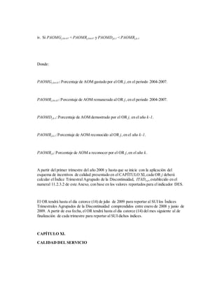 iv. Sí PAOMGj,04-07 < PAOMRj,04-07 y PAOMDj,k-1 < PAOMRj,k-1
Donde:
PAOMGj,04-07:Porcentaje de AOM gastado por el OR j,en el periodo 2004-2007.
PAOMRj,04-07:Porcentaje de AOM remunerado al OR j, en el periodo 2004-2007.
PAOMDj,k-1:Porcentaje de AOM demostrado por el OR j, en el año k-1.
PAOMRj,k-1:Porcentaje de AOM reconocido al OR j, en el año k-1.
PAOMRj,k: Porcentaje de AOM a reconocer por el OR j,en el año k.
A partir del primer trimestre del año 2008 y hasta que se inicie con la aplicación del
esquema de incentivos de calidad presentado en el CAPÍTULO XI,cada OR j deberá
calcular el Índice Trimestral Agrupado de la Discontinuidad, ITADn,p,establecido en el
numeral 11.2.3.2 de este Anexo, con base en los valores reportados para el indicador DES.
El OR tendrá hasta el día catorce (14) de julio de 2009 para reportar al SUI los Índices
Trimestrales Agrupados de la Discontinuidad comprendidos entre enero de 2008 y junio de
2009. A partir de esa fecha,el OR tendrá hasta el día catorce (14) del mes siguiente al de
finalización de cada trimestre para reportar al SUI dichos índices.
CAPÍTULO XI.
CALIDAD DEL SERVICIO
 