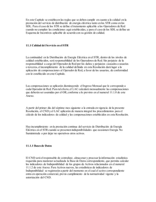 En este Capítulo se establecen las reglas que se deben cumplir en cuanto a la calidad en la
prestación del servicio de distribución de energía eléctrica tanto en los STR como en los
SDL. Para elcaso de los STR se define el tratamiento aplicable a los Operadores de Red
cuando no cumplan las condiciones aquí establecidas, y para el caso de los SDL se define un
Esquema de Incentivos aplicable de acuerdo con su gestión de calidad.
11.1 Calidad del Servicio en el STR
La continuidad en la Distribución de Energía Eléctrica en el STR, dentro de los niveles de
calidad establecidos, será responsabilidad de los Operadores de Red. Sin perjuicio de la
responsabilidad a cargo del Operador de Red por los daños y perjuicios causados a usuarios
o terceros,el incumplimiento de la calidad definida en esta Resolución dará lugar a la
aplicación de compensaciones al Operador de Red, a favor de los usuarios, de conformidad
con lo establecido en este Capítulo.
Las compensaciones se aplicarán disminuyendo el Ingreso Mensual que le corresponde a
cada Operador de Red. Para talefecto,el LAC calculará mensualmente las compensaciones
que deberán ser asumidas por el OR,conforme a lo previsto en el numeral 11.1.8 de este
Anexo.
A partir del primer día del séptimo mes siguiente a la entrada en vigencia de la presente
Resolución, el CND y el LAC aplicarán de manera integral los procedimientos para el
cálculo de los indicadores de calidad y las compensaciones establecidos en esta Resolución.
Hay incumplimiento en la prestación continua del servicio de Distribución de Energía
Eléctrica en el STR cuando se presenten indisponibilidades que ocasionen Energía No
Suministrada o por dejar no operativos otros activos.
11.1.1 Basesde Datos
El CND será elresponsable de centralizar, almacenar y procesar la información estadística
requerida para mantener actualizada la Base de Datos correspondiente, que permita calcular
los indicadores de Indisponibilidad de los grupos de Activos relacionados en el numeral
11.1.2 de este Anexo. Para Activos nuevos, las estadísticas de indicadores de
Indisponibilidad se registrarán a partir del momento en el cual el activo correspondiente
entra en operación comercial, previo cumplimiento de la normatividad vigente y la
autorización del CND.
 