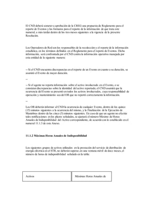 El CND deberá someter a aprobación de la CREG una propuesta de Reglamento para el
reporte de Eventos y los formatos para el reporte de la información de que trata este
numeral, a más tardar dentro de los tres meses siguientes a la vigencia de la presente
Resolución.
Los Operadores de Red son los responsables de la recolección y el reporte de la información
estadística, en los términos definidos en el Reglamento para el reporte de Eventos. Dicha
información, será confrontada por el CND contra la información operativa manejada por
esta entidad de la siguiente manera:
-- Si el CND encuentra discrepancias en el reporte de un Evento en cuanto a su duración, se
asumirá el Evento de mayor duración.
--
-- Si el agente no reporta información sobre el activo involucrado en el Evento, o se
constatan discrepancias sobre la identidad del activo reportado, el CND asumirá que la
ocurrencia del Evento se presentó en todos los activos involucrados, cuya responsabilidad de
operación y mantenimiento sea del OR que no reportó correctamente la información.
--
Los OR deberán informar al CND la ocurrencia de cualquier Evento, dentro de los quince
(15) minutos siguientes a la ocurrencia del mismo, y la Finalización de la Ejecución de
Maniobras dentro de los cinco (5) minutos siguientes. En caso de que un agente no efectúe
tales notificaciones en los plazos señalados, se ajustará el número Máximo de Horas
Anuales de Indisponibilidad del Activo correspondiente, de acuerdo con lo establecido en el
numeral 11.1.3 de este Anexo.
11.1.2 Máximas Horas Anuales de Indisponibilidad
Los siguientes grupos de activos utilizados en la prestación del servicio de distribución de
energía eléctrica en el STR, no deberán superar,en una ventana móvil de doce meses,el
número de horas de indisponibilidad señalado en la tabla:
Activos Máximas Horas Anuales de
 