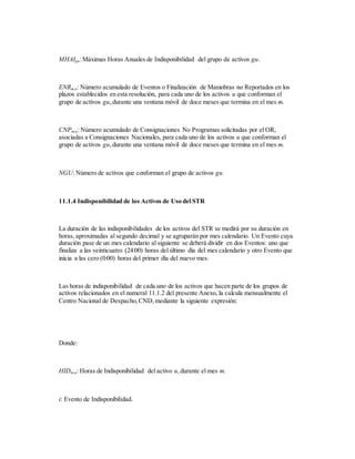 MHAIgu:Máximas Horas Anuales de Indisponibilidad del grupo de activos gu.
ENRm,u: Número acumulado de Eventos o Finalización de Maniobras no Reportados en los
plazos establecidos en esta resolución, para cada uno de los activos u que conforman el
grupo de activos gu,durante una ventana móvil de doce meses que termina en el mes m.
CNPm,u: Número acumulado de Consignaciones No Programas solicitadas por el OR,
asociadas a Consignaciones Nacionales, para cada uno de los activos u que conforman el
grupo de activos gu,durante una ventana móvil de doce meses que termina en el mes m.
NGU: Número de activos que conforman el grupo de activos gu.
11.1.4 Indisponibilidad de los Activos de Uso del STR
La duración de las indisponibilidades de los activos del STR se medirá por su duración en
horas, aproximadas al segundo decimal y se agruparán por mes calendario. Un Evento cuya
duración pase de un mes calendario al siguiente se deberá dividir en dos Eventos: uno que
finaliza a las veinticuatro (24:00) horas del último día del mes calendario y otro Evento que
inicia a las cero (0:00) horas del primer día del nuevo mes.
Las horas de indisponibilidad de cada uno de los activos que hacen parte de los grupos de
activos relacionados en el numeral 11.1.2 del presente Anexo, la calcula mensualmente el
Centro Nacional de Despacho,CND,mediante la siguiente expresión:
Donde:
HIDm,u: Horas de Indisponibilidad del activo u,durante el mes m.
i: Evento de Indisponibilidad.
 