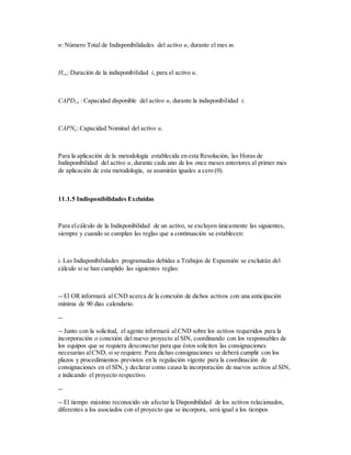 n: Número Total de Indisponibilidades del activo u, durante el mes m.
Hi,u: Duración de la indisponibilidad i, para el activo u.
CAPDi,u : Capacidad disponible del activo u, durante la indisponibilidad i.
CAPNu: Capacidad Nominal del activo u.
Para la aplicación de la metodología establecida en esta Resolución, las Horas de
Indisponibilidad del activo u, durante cada uno de los once meses anteriores al primer mes
de aplicación de esta metodología, se asumirán iguales a cero (0).
11.1.5 Indisponibilidades Excluidas
Para elcálculo de la Indisponibilidad de un activo, se excluyen únicamente las siguientes,
siempre y cuando se cumplan las reglas que a continuación se establecen:
i. Las Indisponibilidades programadas debidas a Trabajos de Expansión se excluirán del
cálculo si se han cumplido las siguientes reglas:
-- El OR informará al CND acerca de la conexión de dichos activos con una anticipación
mínima de 90 días calendario.
--
-- Junto con la solicitud, el agente informará al CND sobre los activos requeridos para la
incorporación o conexión del nuevo proyecto al SIN, coordinando con los responsables de
los equipos que se requiera desconectar para que éstos soliciten las consignaciones
necesarias alCND, si se requiere. Para dichas consignaciones se deberá cumplir con los
plazos y procedimientos previstos en la regulación vigente para la coordinación de
consignaciones en el SIN, y declarar como causa la incorporación de nuevos activos al SIN,
e indicando el proyecto respectivo.
--
-- El tiempo máximo reconocido sin afectar la Disponibilidad de los activos relacionados,
diferentes a los asociados con el proyecto que se incorpora, será igual a los tiempos
 