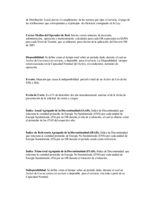 de Distribución Local, previo el cumplimiento de las normas que rijan el servicio, el pago de
las retribuciones que correspondan y el principio de eficiencia consignado en la Ley.
Costos Medios del Operador de Red:Son los costos unitarios de inversión,
administración, operación y mantenimiento calculados para cada OR expresados en $/kWh
para cada Nivel de Tensión, que se utilizarán para efectos de la aplicación del Decreto 388
de 2007.
Disponibilidad. Se define como el tiempo total sobre un período dado, durante el cual un
Activo de Uso estuvo en servicio, o disponible para el servicio. La Disponibilidad siempre
estará asociada con la Capacidad Nominal del Activo, en condiciones normales de
operación.
Evento. Situación que causa la indisponibilidad parcial o total de un Activo de Uso de los
STR o SDL.
Fecha de Corte. Es el31 de diciembre del año inmediatamente anterior al de la fecha de
presentación de la solicitud de costos y cargos.
Índice Anual Agrupado de la Discontinuidad (IAAD). Índice de Discontinuidad que
relaciona la cantidad promedio de Energía No Suministrada (ENS) por cada unidad de
Energía Suministrada (ES) por un OR durante el año de evaluación, el cual se obtiene como
el promedio de los ITAD del respectivo año.
Índice de Referencia Agrupado de la Discontinuidad (IRAD). Índice de Discontinuidad
que relaciona la cantidad promedio de Energía No Suministrada (ENS) por cada unidad de
Energía Suministrada (ES) por un OR durante el período usado como referencia.
Índice Trimestral Agrupado de la Discontinuidad (ITAD). Índice de Discontinuidad que
relaciona la cantidad promedio de Energía No Suministrada (ENS) por cada unidad de
Energía Suministrada (ES) por un OR durante el trimestre de evaluación.
Indisponibilidad. Se define como el tiempo sobre un período dado, durante el cual un
Activo de Uso no estuvo en servicio o disponible para el servicio, con toda o parte de su
Capacidad Nominal.
 