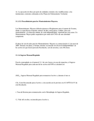 vii. La ejecución de obras por parte de entidades estatales o las modificaciones a las
instalaciones existentes ordenadas en los Planes de Ordenamiento Territorial.
11.1.5.1 Procedimiento para los Mantenimientos Mayores.
Los Mantenimientos Mayores deberán ajustarse al Reglamento para el reporte de Eventos,
donde se especificará elmáximo número de días consecutivos a utilizar para este
mantenimiento y la duración mínima de cada indisponibilidad reportada por esta causa. Un
Mantenimiento Mayor podrá suspenderse por orden del CND o de una autoridad
competente.
El plazo de seis (6) años para los Mantenimientos Mayores se contará desde el 1 de enero de
2008. Durante este plazo, el tiempo máximo reconocido sin afectar la Indisponibilidad de
los activos de que trata la presente Resolución, será de noventa y seis (96) horas.
11.1.6 Ingreso Mensual Regulado
Para lo contemplado en el numeral 11.1 de este Anexo, en caso de requerirse, el Ingreso
Mensual Regulado para cada uno de los activos del STR se calculará así:
IMRm,u: Ingreso Mensual Regulado para remunerar el activo u, durante el mes m.
CRu: Costo Reconocido para el activo u. de acuerdo con lo previsto en el CAPÍTULO V de
esta Resolución.
r: Tasa de Retorno para remuneración con la Metodología de Ingreso Regulado.
Vu: Vida útil en años, reconocida para el activo u.
 