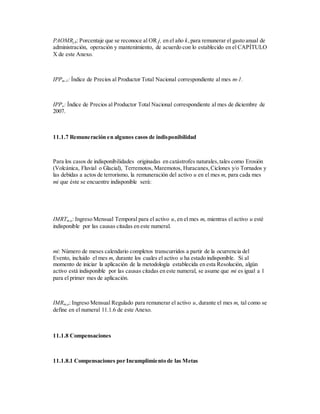PAOMRj,k: Porcentaje que se reconoce al OR j, en el año k,para remunerar el gasto anual de
administración, operación y mantenimiento, de acuerdo con lo establecido en el CAPÍTULO
X de este Anexo.
IPPm-1: Índice de Precios al Productor Total Nacional correspondiente al mes m-1.
IPPo: Índice de Precios al Productor Total Nacional correspondiente al mes de diciembre de
2007.
11.1.7 Remuneración en algunos casos de indisponibilidad
Para los casos de indisponibilidades originadas en catástrofes naturales,tales como Erosión
(Volcánica, Fluvial o Glacial), Terremotos, Maremotos, Huracanes,Ciclones y/o Tornados y
las debidas a actos de terrorismo, la remuneración del activo u en el mes m, para cada mes
mi que éste se encuentre indisponible será:
IMRTm,u: Ingreso Mensual Temporal para el activo u, en el mes m, mientras el activo u esté
indisponible por las causas citadas en este numeral.
mi: Número de meses calendario completos transcurridos a partir de la ocurrencia del
Evento, incluido el mes m, durante los cuales el activo u ha estado indisponible. Si al
momento de iniciar la aplicación de la metodología establecida en esta Resolución, algún
activo está indisponible por las causas citadas en este numeral, se asume que mi es igual a 1
para el primer mes de aplicación.
IMRm,u: Ingreso Mensual Regulado para remunerar el activo u, durante el mes m, tal como se
define en el numeral 11.1.6 de este Anexo.
11.1.8 Compensaciones
11.1.8.1 Compensaciones por Incumplimiento de las Metas
 