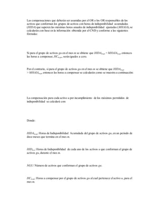Las compensaciones que deberán ser asumidas por el OR o los OR responsables de los
activos que conforman los grupos de activos con horas de indisponibilidad acumuladas
(HIDA) que superen las máximas horas anuales de indisponibilidad ajustadas (MHAIA),se
calcularán con base en la información obtenida por el CND y conforme a las siguientes
fórmulas:
Si para el grupo de activos gu en el mes m se obtiene que HIDAm,gu = MHAIAm,gu entonces
las horas a compensar, HCm,gu, serán iguales a cero.
Por el contrario, si para el grupo de activos gu en el mes m se obtiene que HIDAm,gu
> MHAIAm,gu entonces las horas a compensar se calcularán como se muestra a continuación:
La compensación para cada activo u por incumplimiento de los máximos permitidos de
indisponibilidad se calculará con:
Donde:
HIDAm,gu:Horas de Indisponibilidad Acumulada del grupo de activos gu,en un periodo de
doce meses que termina en el mes m.
HIDm,u: Horas de Indisponibilidad de cada uno de los activos u que conforman el grupo de
activos gu,durante el mes m.
NGU: Número de activos que conforman el grupo de activos gu.
HCm,gu: Horas a compensar por el grupo de activos gu alcual pertenece elactivo u, para el
mes m.
 