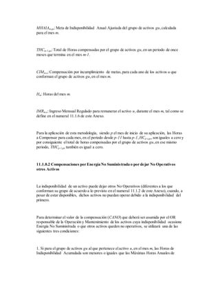 MHAIAm,gu:Meta de Indisponibilidad Anual Ajustada del grupo de activos gu,calculada
para el mes m.
THCm-1,gu:Total de Horas compensadas por el grupo de activos gu,en un periodo de once
meses que termina en el mes m-1.
CIMm,u:Compensación por incumplimiento de metas,para cada uno de los activos u que
conforman el grupo de activos gu,en el mes m.
Hm: Horas del mes m.
IMRm,u: Ingreso Mensual Regulado para remunerar el activo u, durante el mes m, tal como se
define en el numeral 11.1.6 de este Anexo.
Para la aplicación de esta metodología, siendo p el mes de inicio de su aplicación, las Horas
a Compensar para cada mes,en el periodo desde p-11 hasta p-1,HCp-i,gu,son iguales a cero y
por consiguiente el total de horas compensadas por el grupo de activos gu,en ese mismo
periodo, THCp-1,gu también es igual a cero.
11.1.8.2 Compensaciones por Energía No Suministrada o por dejar No Operativos
otros Activos
La indisponibilidad de un activo puede dejar otros No Operativos (diferentes a los que
conforman su grupo de acuerdo a lo previsto en el numeral 11.1.2 de este Anexo), cuando, a
pesar de estar disponibles, dichos activos no puedan operar debido a la indisponibilidad del
primero.
Para determinar el valor de la compensación (CANO) que deberá ser asumida por el OR
responsable de la Operación y Mantenimiento de los activos cuya indisponibilidad ocasione
Energía No Suministrada o que otros activos queden no operativos, se utilizará una de las
siguientes tres condiciones:
1. Si para el grupo de activos gu al que pertenece elactivo u,en el mes m, las Horas de
Indisponibilidad Acumulada son menores o iguales que las Máximas Horas Anuales de
 